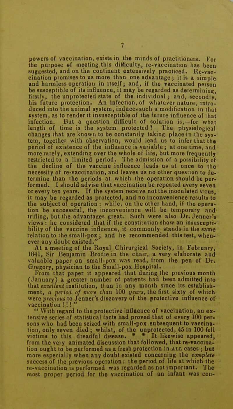 powers of vaccination, exists in the minds of practitioners. For the purpose of meeting this difficulty, re-vaccinatioD has been suggested, and on the continent extensively practiced. Ile-vac- cination promises to us more than one advantage ; it is a simple and harmless operation in itself; and, if the Taccinated person be susceptible of its influence, it may be regarded as delermininc;, firstly, the unprotected state of the individual; and, secondly, his future protection. An infection, of whatever nature, intro- duced into the animal system, induces such a modification in that system, as to render it insusceptible of the future influence of ihat infection. But a question difficult of solution is,—for what length of time is the system protected ? The physiological changes that are known to be constantly taking place in the sys- tem, together with observation, would lead us to infer that th« period of existence of the influence is variable ; at one time, and more rarely, extending over the whole of life, but more frequently restricted to a limited period. The admission of a possibility of the decline of the vaccine influence leads us at once to the necessity of re-vaccination, and leaves us no other question to de- termine than the periods at which the operation should be per- formed. 1 should advise that vaccination be repeated every seven or every ten years. If the system receive not the inoculated virus, it may be regarded as protected, and no inconvenience results to the subject of operation : while, on the other hand, if the opera- tion be successful, the inconvenience will be temporary and trifling, but the advantages great. Such were also Dr. Jenner's views : he considered that if the constitution show an insuscepti- bility of the vaccine influence, it commonly stands in the same relation to the small-pox ; and he recommended this test, when- ever any doubt existed. At a meeting of the Royal Chirurgical Society, in February, 1841, Sir Benjamin Brodie in the chair, a very elaborate and valuable paper on small-pox was read, from the pen of Dr. Gregory, physician to the Small-pox Hospital. From that paper it appeared that during the previous month (January) a greater number of patients had been admitted into that «xc£//ent institution, than in any month since its establish- ment, a period of more than 100 years, the first sixty of which were previous to Jenner's discovery of the protective influence of vaccination I !!   With regard to the protective influence of vaccination, an ex- tensive series cf statistical facts had proved that of every 100 per- sons who had been seized with small-pox subsequent to vaccina- tion, only seven died; whilst, of the unprotected, 45 in 100 fell victims to this dreadful disease. * * It likewise appeared, from the very animated discussion that followed, that re-vaccina- tion ought to be performed as a fresh protection in ALh cases ; but more especially when any doubt existed concerning the complete success of the previous operation : the period of life at which the re-vaccinatioQ is performed was regarded as not important. The most proper period for the vaccination of an infant was con-