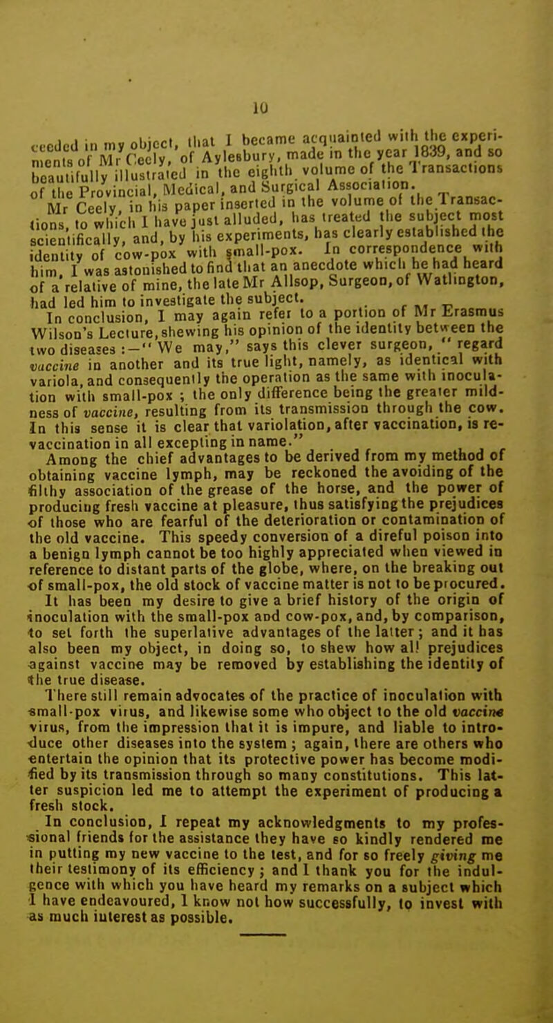 1 I ■ „i,in/.t tint I became acnuaiDteil wiib tlic experi- 'n^n'nK orwr^t W of AylesK^ made in the year 1839, and so S.fu l5 iSa.'ed in the eigl.'th. volume of the Transactions of the Provincial, Medical, and Surgical Associaiion. IVlr Ceely in his paper inserted in the volume of the lransac- ,ioS S^ch 1 ha^fSt_aUudecK ..s u.at^ . e su^ of a'relative of mine, the late Mr Allsop, Surgeon, of Watliogton. had led him to investigate the subject. , -c In conclusion, I may again refer to a portion of Mr Erasmus Wilson's Lecture,shewing his opinion of the identity between the iwo diseases :- We may, says this clever surgeon.  regard vaccine in another and its true light, namely, as identical with variola, and consequenlly the operation as the same with inocula- tion with small-pox ; the only difTerence being the greater mild- ness of vaccine, resulting from its transmission through the cow. In this sense il is clear that variolation, after vaccination, is re- vaccination in all excepting in name. Among the chief advantages to be derived from my method of obtaining vaccine lymph, may be reckoned the avoiding of the filthy association of the grease of the horse, and the power of producing fresh vaccine at pleasure, thus satisfying the prejudices of those who are fearful of the deterioration or contamination of the old vaccine. This speedy conversion of a direful poison into a benign lymph cannot be too highly appreciated when viewed in reference to distant parts of the globe, where, on the breaking out •of small-pox, the old slock of vaccine matter is not to be procured. It has been my desire to give a brief history of the origin of inoculation with the small-pox and cow-pox, and, by comparison, ■to set forth the superlative advantages of the latter; and it has also been my object, in doing so, to shew how al! prejudices against vaccine may be removed by establishing the identity of 4he true disease. There still remain advocates of the practice of inoculation with «mall-pox viius, and likewise some who object to the old vaccirM virus, from the impression that it is impure, and liable to intro- •duce other diseases into the system ; again, there are others who entertain the opinion that its protective power has become modi- fied by its transmission through so many constitutions. This lat- ter suspicion led me to attempt the experiment of producing a fresh stock. In conclusion. I repeat my acknowledgments to my profes- sional friends for the assistance they have eo kindly rendered roe in putting my new vaccine to the test, and for so freely giving me Iheir testimony of its efficiency ; and 1 thank you for the indul- gence with which you have heard my remarks on a subject which 1 have endeavoured, 1 know not how successfully, to invest with as much interest as possible.