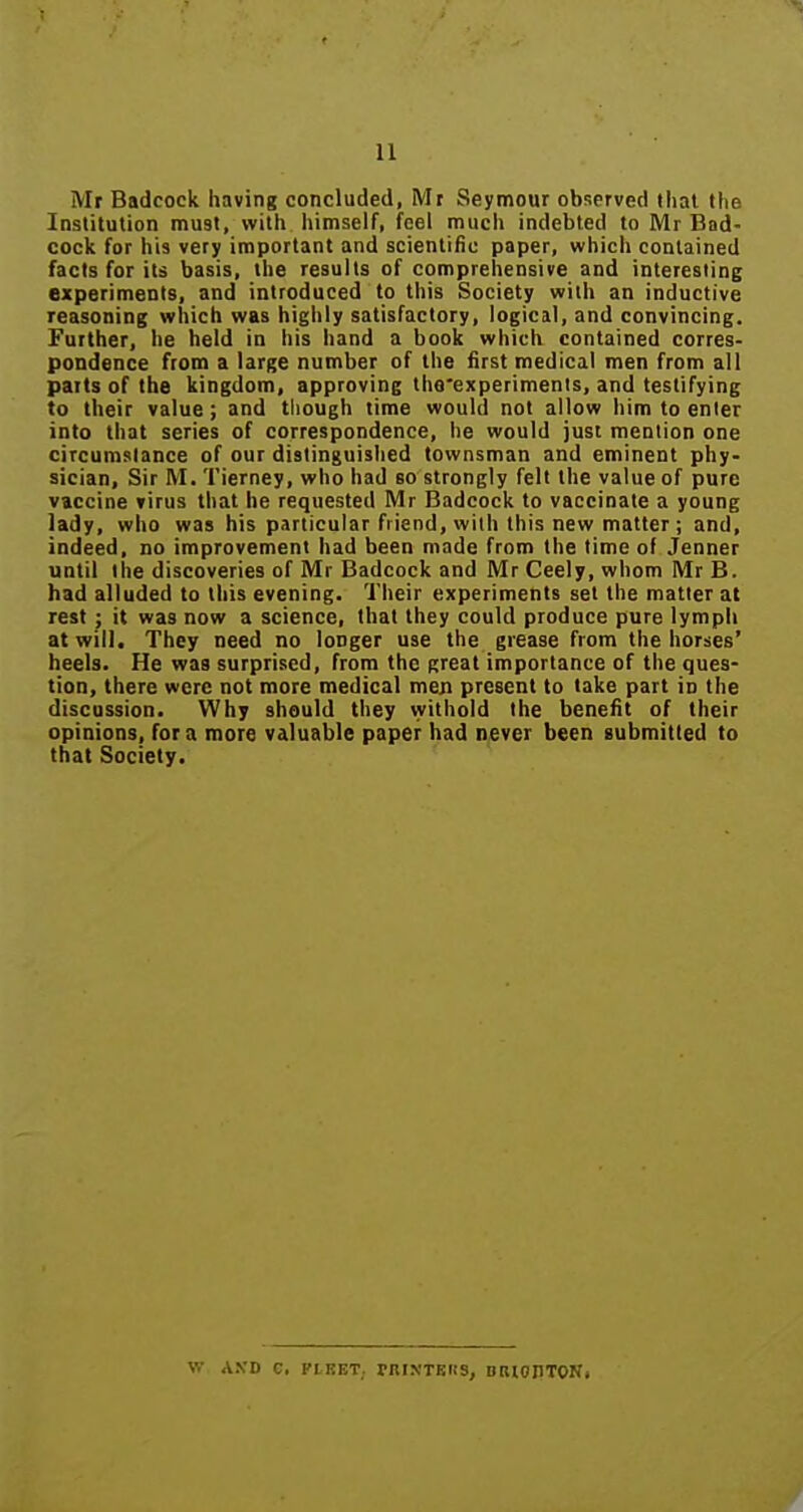 Mf Badcock having concluded, Mt Seymour observed that the Institution must, with himself, feel much indebted to Mr Bad- cock for his very important and scientific paper, which contained facts for its basis, the results of comprehensive and interesting experiments, and introduced to this Society with an inductive reasoning which was highly satisfactory, logical, and convincing. Further, he held in his hand a book which contained corres- pondence from a large number of the first medical men from all parts of the kingdom, approving the'experimenis, and testifying to their value; and though time would not allow him to enter into that series of correspondence, he would just mention one circumstance of our distinguished townsman and eminent phy- sician. Sir M. Tierney, who had so strongly felt the value of pure vaccine virus that he requested Mr Badcock to vaccinate a young lady, who was his particular friend, with this new matter ; and, indeed, no improvement had been made from the time of Jenner until the discoveries of Mr Badcock and Mr Ceely, whom Mr B. had alluded to this evening. Their experiments set the matter at rest; it was now a science, that they could produce pure lymph at will. They need no longer use the grease from the horses' heels. He was surprised, from the great importance of the ques- tion, there were not more medical men present to take part in the discussion. Why should they withold the benefit of their opinions, for a more valuable paper had never been submitted to that Society. V.' ASD C, FtnET; rniNTBRS, DIllOIlTONi