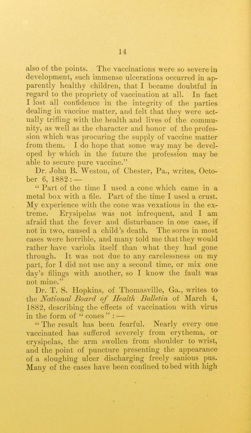 also of the points. The vaccinations were so severe in development, sucli immense ulcerations occurred in ap- parently healthy children, tliat I became doubtful in regard to the propriety of vaccination at all. In fact I lost all confidence in the integrity of the parties dealing in vaccine matter, and felt that they were act^ ually trifling with the health and lives of the commu- nity, as well as the character and honor of the profes- sion which was procuring the supply of vaccine matter from them. I do hope that some way may be devel- oped b}' which in the future the profession may be able to secure pure vaccine. Dr. John B. Weston, of Chester, Pa., writes, Octo- ber 6, 1882: —  Part of the time I used a cone which came in a metal box with a file. Part of the time I used a crust. My experience with the cone was vexatious in the ex- treme. Erysipelas was not infrequent, and I am afraid that the fever and disturbance in one case, if not in two, caused a child's death. The sores in most cases were horrible, and many told me that they would rather have variola itself than what they had gone through. It was not due to any carelessness on my part, for I did not use any a second time, or mix one day's filings with another, so I know the fault was not mine. Dr. T. S. Hopkins, of Thomasville, Ga., writes to the National Board of Health Bulletin of March 4, 1882, describing the effects of vaccination with virus in the form of  cones  : —  The result has been fearful. Nearly every one vaccinated has suffered severely from erythema, or erysipelas, the arm swollen from shoulder to wrist, and the point of puncture presenting the appearance of a sloughing ulcer discharging freely sanious pus. Many of the cases have been confined to bed with high