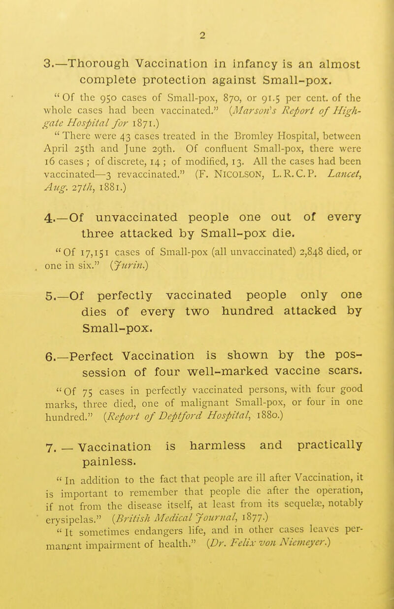 2 3. —Thorough Vaccination in infancy is an almost complete protection against Small-pox. Of the 950 cases of Small-pox, 870, or 91.5 per cent, of the whole cases had been vaccinated. {Ma7'soit's Report of High- gale Hospital for 1871.)  There were 43 cases treated in the Bromley Hospital, between April 25th and June 29th. Of confluent Small-pox, there were 16 cases ; of discrete, 14 ; of modified, 13. All the cases had been vaccinated—3 revaccinated. (F. NiCOLSON, L. R. C. P. Lancet, Aug. 27Ih, 1881.) 4. —Of unvaccinated people one out of every three attacked by Small-pox die. Of 17,151 cases of Small-pox (all unvaccinated) 2,848 died, or one in six. {Jurin.) 5. —Of perfectly vaccinated people only one dies of every two hundred attacked by Small-pox. 6. _Perfect Vaccination is shown by the pos- session of four well-marked vaccine scars. Of 75 cases in perfectly vaccinated persons, with four good marks, three died, one of malignant Small-pox, or four in one hundred. {Report of Deptford Hospital, 1880.) 7. — Vaccination is harmless and practically painless.  In addition to the fact that people are ill after Vaccination, it is important to remember that people die after the operation, if not from the disease itself, at least from its sequete, notably erysipelas. {British Medical Journal, 1877.)  It sometimes endangers life, and in other cases leaves per- manent impairment of health. {Dr. Felix von Niemeycr.)