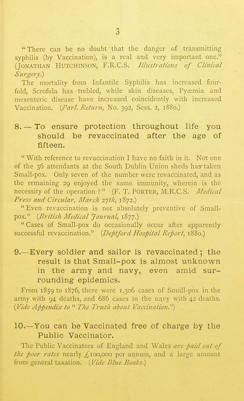  There can be no doubt that the danger of transmitting syphilis (by Vaccination), is a real and very important one. (Jonathan Hutchinson, F.R.C.S. Illustrations of Clinical Surgery.) The mortality from Infantile Syphilis has increased four- fold, Scrofula has trebled, while skin diseases. Pyaemia and mesenteric disease have increased coincidently with increased Vaccination. {Pari. Return, No. 392, Sess. 2, 1880.) 8. — To ensure protection throughout life you should be revaccinated after the age of fifteen.  With reference to revaccination I have no faith in it. Not one of the 36 attendants at the South Dublin Union sheds has- taken Small-pox. Only seven of the number were revaccinated, and as the remaining 29 enjoyed the same immunity, wherein is the necessity of the operation ? (F. T. PORTER, M.R.C.S. Medical Press and Circular, March 2-jth, 1872.) Even revaccination is not absolutely preventive of Small- pox. {British Medical Journal, 1877.)  Cases of Small-pox do occasionally occur after apparently successful revaccination. {Deptford Hospital Report, 1880.) 9. —Every soldier and sailor is revaccinated; the result is that Small-pox is almost unknown in the army and navy, even amid sur- rounding epidemics. From 1859 to 1876, there were 1,306 cases of Small-pox in the army with 94 deaths, and 686 cases in the navy with 42 deaths. (Vide Appendix to  Tlie Truth about Vaccination.) 10. —You can be Vaccinated free of charge by the Public Vaccinator. The Public Vaccinators of England and Wales are paid out of the poor rates nearly ^100,000 per annum, and a large amount from general taxation. (Vide Blue Books.)