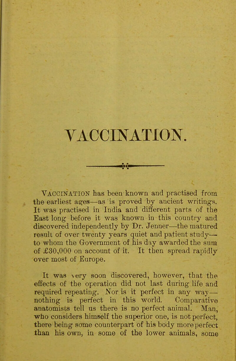 YACCINATION Vaccination has been known and practised from the earliest as^es—as is proved by ancient writings. It was practised in India and different parts of the East long before it was known in this country and discovered independently by Dr. Jenner—the matured result of over twenty years quiet and patient study— to whom the Government of his day awarded the sum of £30,000 on account of it. It then spread rapidly over most of Europe. It was very soon discovered, however, that the effects of the operation did not last during life and required repeating. Nor is it perfect in any way— nothing is perfect in this world. Comparative anatomists tell us there is no perfect animaL Man, who considers himself the superior one, is not perfect, there being some counterpart of his body more perfect than his own, in some of the lower animals, some