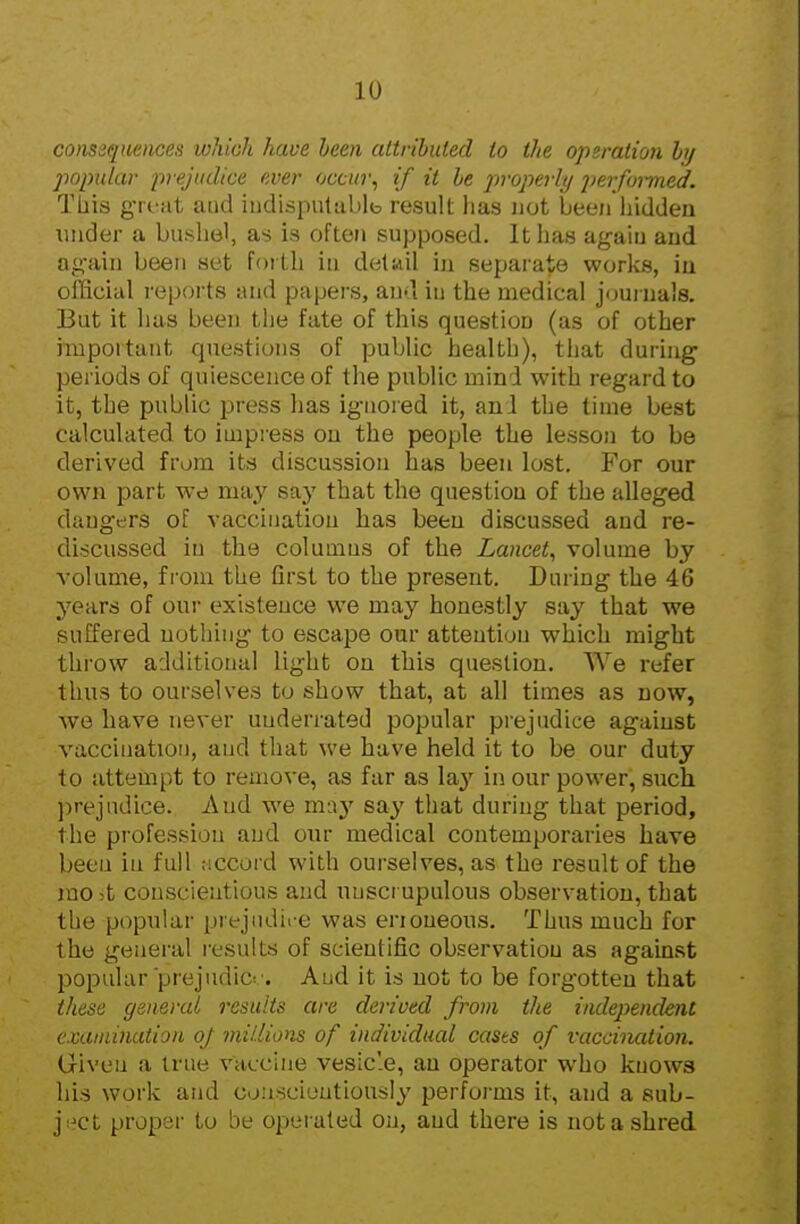 conssqiiences which have been attributed to the operation hj jmpular prejudice ever occin\ if it he jiroperhj jierfoimed. This gTfat and iudispulablb result has not been liiddeu under a bushel, as is often supposed. It has agaiu and ag-ain been set fortli in detwil in separate works, iu official reports and papers, an-l in the medical journals. But it has been the fate of this question (as of other important questions of public health), that duruig periods of quiescence of the public mind with regard to it, the public press has ignored it, and the time best calculated to impress on the people the lesson to be derived from its discussion has been lost. For our own part we may say that the question of the alleged dangers of vaccination has been discussed and re- di-jcussed in the coluuius of the Lancet^ volume by volume, fi'om the first to the present. During the 46 years of our existence we may honestly say that we suffered nothing to escape our attention which might throw additional light on this question. We refer thus to ourselves to show that, at all times as now, we have never underrated popular prejudice against vaccination, and that we have held it to be our duty to attem[)t to remove, as far as \a,y in our power, such ))rejiidice. And we may say that during that period, the piofession and oiir medical contemporaries have been iu full Mccord with ourselves, as the result of the rao>t conscientious and unscrupulous observation, that the popular prejudice was enoueous. Thus much for the general results of scientific observation as against popular prejudice. Aud it is not to be forgotten that these general results are derived from the iadejwident cxaiiiinaiion oj millions of individual cases of vaccination. Given a true vaccine vesic'.e, an operator who knows his work and conscioutiousiy performs it, and a sub- j;^ct proper to be operated on, aud there is not a shred