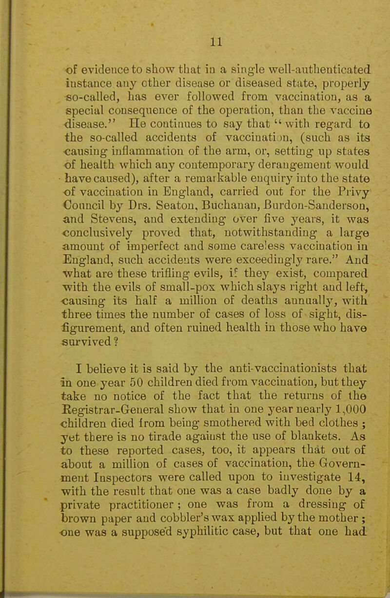 of evidence to show that ia a single well-authenticated instance any other disease or diseased state, properly so-called, has ever followed from vaccination, as a special consequence of the operation, than the vaccine diseiise. He coutinues to say that  with regard to the so-called accidents of vaccinatijn, (such as its ■causing inflammation of the arm, or, setting up states of health which any contemporary derangement would have caused), after a remarkahle enquiry into the state of vaccination in England, carried out for the Privy Council by Drs. Seatou, Buchanan, Burdon-Sanderson, and Stevens, and extending over five years, it was conclusively proved that, notwithstanding a large amount of imperfect and some careless vaccination in England, such accidents were exceedingly rare. And what are these trifling evils, i: they exist, compared ■with the evils of small-pox which slays right and left, ■causing its half a million of deaths annually, with three times the number of cases of loss of sight, dis- figurement, and often ruined health in those who have survived ? I believe it is said by the anti-vaccinationists that in one year 50 children died from vaccination, but they take no notice of the fact that the returns of the Eegistrar-General show that in one year nearly 1,000 children died from being smothered with bed clothes ; yet there is no tirade against the use of blankets. As to these reported cases, too, it appears that out of about a million of cases of vaccination, the Govern- ment Inspectors were called upon to investigate 14, with the result that one was a case badly done by a private practitioner ; one was from a dressing of brown paper and cobbler's wax applied by the mother ; ■one was a supposed syphilitic case, but that one had