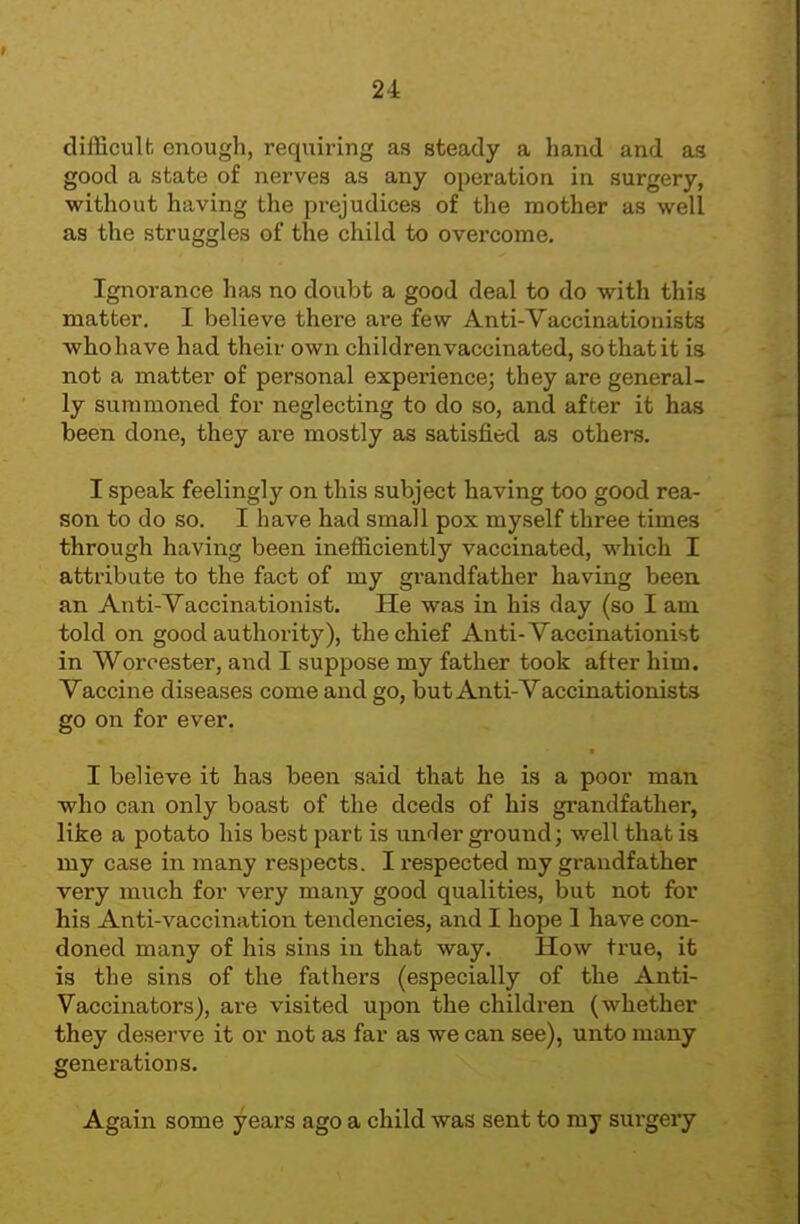 difEculfc enough, requiring as steady a hand and as good a state of nerves as any operation in surgery, without having the prejudices of the mother as well as the struggles of the child to overcome. Ignorance has no doubt a good deal to do with this matter, I believe there are few Anti-Vaccinationists who have had their own children vaccinated, so that it is not a matter of personal experience; they are general- ly summoned for neglecting to do so, and after it has been done, they are mostly as satisfied as others. I speak feelingly on this subject having too good rea- son to do so. I have had small pox myself three times through having been inefficiently vaccinated, which I attribute to the fact of my grandfather having been an Anti-Vaccinationist. He was in his day (so I am told on good authority), the chief Anti-Vaccinationist in Worcester, and I suppose my father took after him. Vaccine diseases come and go, but Anti-Vaccinationists go on for ever. I believe it has been said that he is a poor man who can only boast of the deeds of his grandfather, like a potato his best part is underground; well that is my case in many respects. I respected my grandfather very much for very many good qualities, but not for his Anti-vaccination tendencies, and I hope 1 have con- doned many of his sins in that way. How true, it is the sins of the fathers (especially of the Anti- Vaccinators), are visited upon the children (whether they deserve it or not as far as we can see), unto many generations. Again some years ago a child was sent to my sui-gery