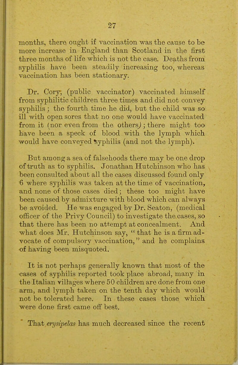 months, there ought if vaccination was the cause to be more increase in England than Scotland in the first three months of life which is not the case. Deaths from syphilis have been steadily increasing too, whereas vaccination has been stationary. Dr. Cory; (public vaccinator) vaccinated himself from syphilitic children three times and did not convey syphilis ; the fourth time he did, but the child was so ill with open sores that no one would have vaccinated from it ( nor even from the othersj ; there might too have been a speck of blood with the lymph which would have conveyed Syphilis (and not the lymph). But among a sea of falsehoods there may be one drop of truth as to syphilis. Jonathan Hutchinson who has been consulted about all the cases discussed found only 6 where syphilis was taken at the time of vaccination, and none of those cases died; these too might have been caused by admixture with blood which can always be avoided. He was engaged by Dr. Seaton, (medical officer of the Privy Council) to investigate the cases, so that there has been no attempt at concealment. And what does Mr. Hutchinson say,  that he is a firm ad- vocate of compulsory vaccination, and he complains of having been misquoted. It is not perhaps generally known that most of the cases of syphilis reported took place abroad, many in the Italian villages where 50 children are done from one arm, and lymph taken on the tenth day which would not be tolerated here. In these cases those which were done first came oflf best. That m/sipelas has much decreased since the recent