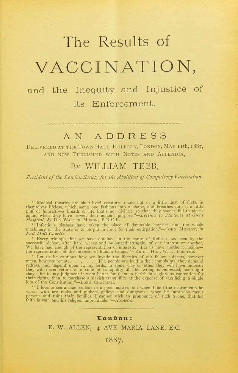 The VACC Results of INATION, and the Inequity and Injustice of Delivered at the Town Hall, Holborn, London, May nth, 1887, AND NOW Published with Notes and Appendix, PresHeni of the London Society for the Abolition of Compulsory Vaccination.  Medical theories are short-lived creatures made out of a little dust of facts, in themselves lifeless, which some one fashions into a shape, and breathes into it a little puff of himself,—a breath of life that's not divine; so tliat they sooner fall to pieces again, when they have ser^'ed their maker's purpose.—Lecture to Students at Guy's Hospital, by Dr. Walter Moxon, F.R.C.P.  Infectious diseases have taken the place of damnable heresies, and the whole machinery of the State is to be put in force for their extirpation.—John MouLE^■, in Fall Mall Gazette.  Every triumph that we have obtained in the cause of Reform has been by the successful defeat, after hard weary and prolonged struggle, of one interest or another. We have had enough of the representation of interests. Let us have another principle— the representation of the interests of human beings.—Right Hon. W. E. Forsteh.  Let us be cautious how we invade the liberties of our fellow subjects, however mean, however remote The people are loud in their complaints, they demand redress, and depend upon it, my lords, in some way or other they will have redress ; they will never return to a state of tranquility till this wrong is redressed, nor ought they; for in my judgment it were better for them to perish in a glorious contention for their rights, than to purchase a slavish tranquility at the expense of sacrificing a single iota of the Constitution.—Lord Chatham.  I love to see a man zealous in a pood matter, but when I find the instruments he works with are racks and gibbets, galleys and dungeons; when he imprisons men's persons and ruins their families, I cannot stick to pronounce of such a one, that his faith is vain and his religion unprofitable.—Addison. its Enforcement. A N ADD By WILLIAM TEBB, £ o n 0 o It: E. W. ALLEN, 4 AVE MARIA LANE, E.G. 1887.