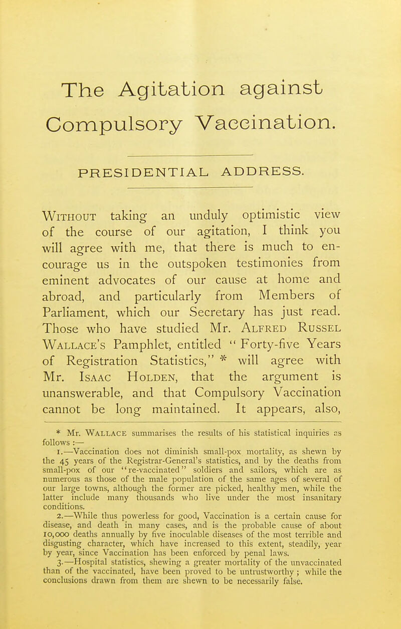 The Agitation against Compulsory Vaccination. PRESIDENTIAL ADDRESS. Without taking an unduly optimistic view of the course of our agitation, I think you will agree with me, that there is much to en- courage us in the outspoken testimonies from eminent advocates of our cause at home and abroad, and particularly from Members of Parliament, which our Secretary has just read. Those who have studied Mr. Alfred Russel Wallace's Pamphlet, entitled  Forty-five Years of Registration Statistics, will agree with Mr. Isaac H olden, that the argument is unanswerable, and that Compulsory Vaccination cannot be long maintained. It appears, also, * Mr. Wallace summarises the results of his statistical inquiries as follows :— 1. —^Vaccination does not diminish small-pox mortality, as shewn by the 45 years of the Registrar-General's statistics, and by the deaths from small-pox of our re-vaccinated soldiers and sailors, which are as numerous as those of the male population of the same ages of several of our large towns, although the former are picked, healthy men, while the latter include many thousands who live under the most insanitaiy conditions. 2. —While thus powerless for good, Vaccination is a certain cause for disease, and death in many cases, and is the probable cause of about 10,000 deaths annually by five inoculable diseases of the most terrible and disgusting character, which have increased to this extent, steadily, year by year, since Vaccination has been enforced by penal laws. 3-—Hospital statistics, shewing a greater mortality of the unvaccinated than of the vaccinated, have been proved to be untrustworthy ; while the conclusions drawn from them are shewn to be necessarily false.