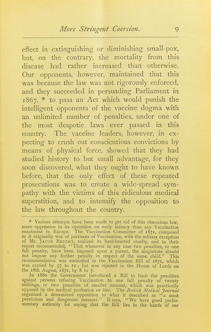 Mo7'e Strmorent Coercion. C 3 9 effect in extinguishing or diminishing small-pox, but, on the contrary, the mortality from this disease had rather increased than otherwise. Our opponents, however, maintained that this was because the law was not rigorously enforced, and they succeeded in persuading Parliament in 1867, * to pass an Act which would punish the intelligent opponents of the vaccine dogma with an unlimited number of penalties, under one of the most despotic laws ever passed in this country. The vaccine leaders, however, in ex- pecting to crush out conscientious convictions by means of physical force, showed that they had studied history to but small advantage, for they soon discovered, what they ought to have known before, that the only effect of these repeated prosecutions was to create a wide-spread sym- pathy with the victims of this ridiculous medical superstition, and to intensify the opposition to the law throughout the country. * Vaiious attempts have been made to get rid of this obnoxious law, more oppressive in its operation on early infancy than any Vaccination enactment in Europe. The Vaccination Committee of 1871, composed as it originally was of partisans of Vaccination, with the solitaiy exception of Mr. Jacob Bright, realized its hard-hearted cnielty, and in their report recommended, That whenever in any case two penalties, or one full penalty, have laeen imposed upon a parent, the magistrate should not impose any further penalty in respect of the same child. This recommendation was embodied in the Vaccination Bill of 1871, which was carried by 57 to 12 ; but was rejected in the House of Lords on the 18th August, 1871, by 8 to 7. In 1880 the Government introduced a Bill to limit the penalties against persons refusing Vaccination to one full penalty of twenty shillings, or two penalties of smaller amount, which was practically opposed by the medical profession en bloc. The British Medical Journal organized a determined opposition to what it described as a most pernicious and dangerous measure. It says, We have good parlia- mentai-y authority for Stiying that the Bill lies in the hcincls of our