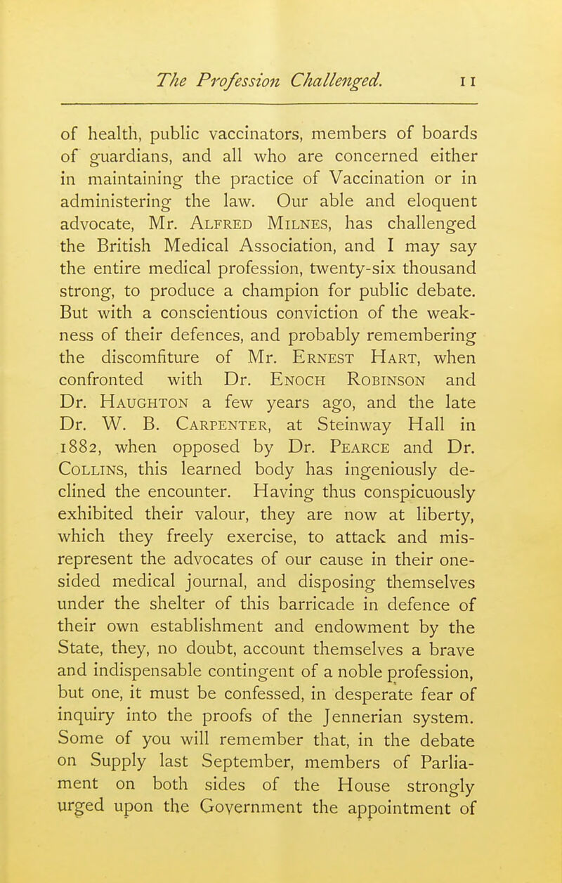 of health, public vaccinators, members of boards of guardians, and all who are concerned either in maintaining the practice of Vaccination or in administering the law. Our able and eloquent advocate, Mr. Alfred Milnes, has challenged the British Medical Association, and I may say the entire medical profession, twenty-six thousand strong, to produce a champion for public debate. But with a conscientious conviction of the weak- ness of their defences, and probably remembering the discomfiture of Mr. Ernest Hart, when confronted with Dr. Enoch Robinson and Dr. Haughton a few years ago, and the late Dr. W. B. Carpenter, at Steinway Hall in 1882, when opposed by Dr. Pearce and Dr. Collins, this learned body has ingeniously de- clined the encounter. Having thus conspicuously exhibited their valour, they are now at liberty, which they freely exercise, to attack and mis- represent the advocates of our cause in their one- sided medical journal, and disposing themselves under the shelter of this barricade in defence of their own establishment and endowment by the State, they, no doubt, account themselves a brave and indispensable contingent of a noble profession, but one, it must be confessed, in desperate fear of inquiry into the proofs of the Jennerian system. Some of you will remember that, in the debate on Supply last September, members of Parlia- ment on both sides of the House strongly urged upon the Government the appointment of
