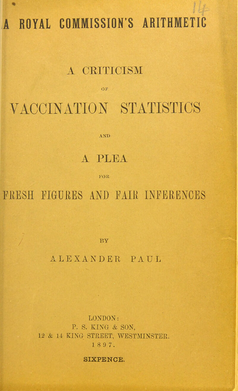 A CRITICISM OF VACCINATION STATISTICS AND A PLEA FOR FRESH FIGURES AND FAIR INFERENCES BY ALEXANDER PAUL LONDON: P. S. KING & SON, 12 & 14 KING STREET, WESTMINSTER. 1 8 9 7.