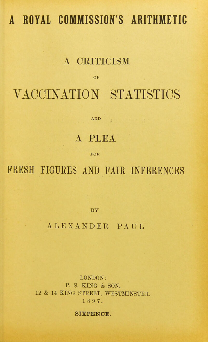 A CEITICISM OF YACCINATION STATISTICS AND A PLEA FOR FfiESH FIGUKES AND FAIK INFERENCES BY ALEXANDER PAUL LONDON: P. S. KING & SON, 12 & 14 KING STREET, WESTMINSTER. 1 8 9 7.