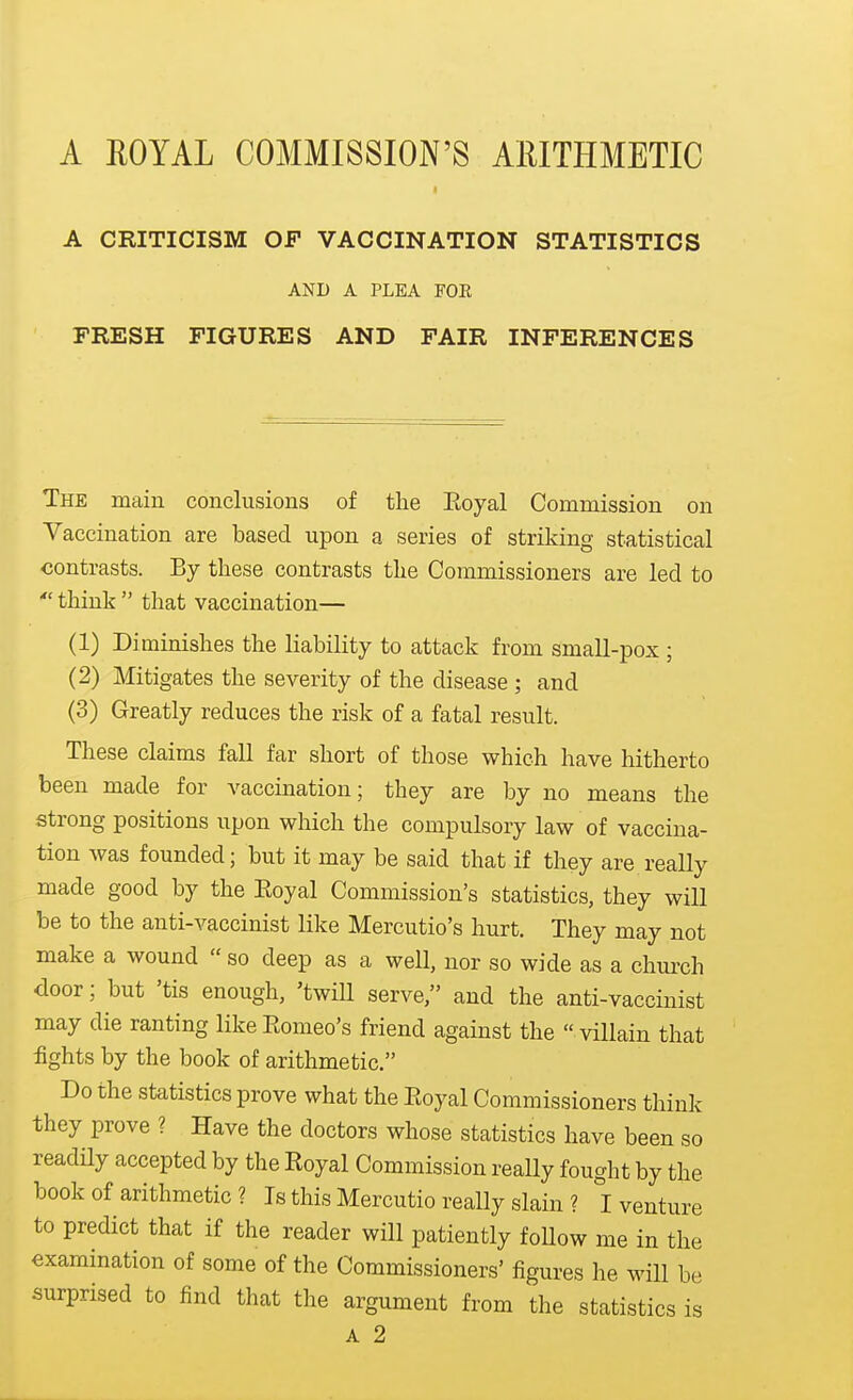 A CRITICISM OJP VACCINATION STATISTICS AND A PLEA FOR FRESH FIGURES AND FAIR INFERENCES The main conclusions of the Eoyal Commission on Vaccination are based upon a series of striking statistical contrasts. By these contrasts the Commissioners are led to  think  that vaccination— (1) Diminishes the liability to attack from small-pox ; (2) Mitigates the severity of the disease ; and (3) Greatly reduces the risk of a fatal result. These claims fall far short of those which have hitherto been made for vaccination; they are by no means the strong positions upon which the compulsory law of vaccina- tion was founded; but it may be said that if they are really made good by the Eoyal Commission's statistics, they will be to the anti-vaccinist like Mercutio's hurt. They may not make a wound  so deep as a weU, nor so wide as a church door; but 'tis enough, 'twill serve, and the anti-vaccinist may die ranting likeEomeo's friend against the villain that fights by the book of arithmetic. Do the statistics prove what the Eoyal Commissioners think they prove ? Have the doctors whose statistics have been so readHy accepted by the Royal Commission really fought by the book of arithmetic ? Is this Mercutio really slain ? I venture to predict that if the reader will patiently follow me in the examination of some of the Commissioners' figures he will be surprised to find that the argument from the statistics is A 2