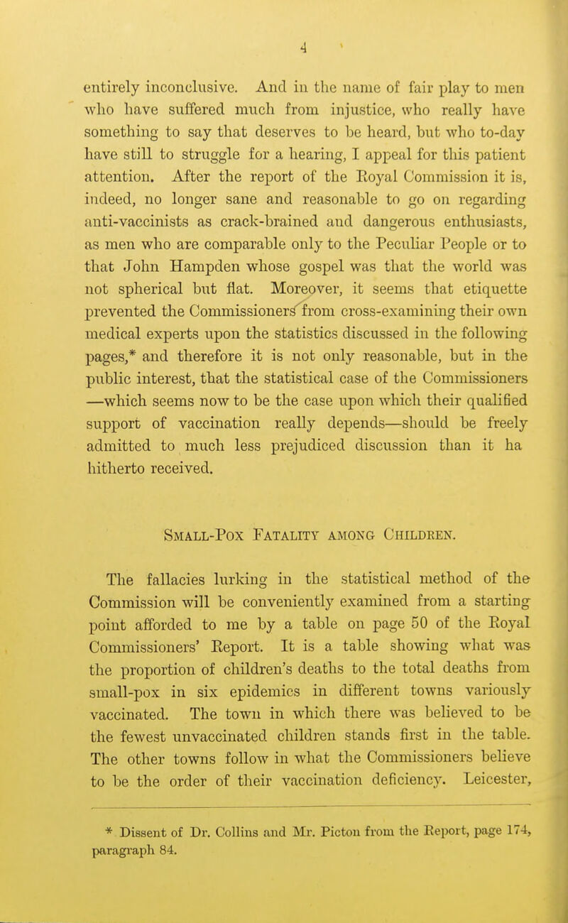 entirely inconclusive. And in the name of fair play to men Avlio have suffered much from injustice, who really have something to say that deserves to be heard, but who to-day have still to struggle for a hearing, I appeal for this patient attention. After the report of the Eoyal Commission it is, indeed, no longer sane and reasonable to go on regarding anti-vaccinists as crack-brained and dangerous enthusiasts, as men who are comparable only to the Peculiar People or to that John Hampden whose gospel was that the world was not spherical but flat. Moreover, it seems that etiquette prevented the Commissioner^ from cross-examining their own medical experts upon the statistics discussed in the following pages,* and therefore it is not only reasonable, but in the public interest, that the statistical case of the Commissioners —which seems now to be the case upon which their qualified support of vaccination really depends—should be freely admitted to much less prejudiced discussion than it ha hitherto received. Small-Pox Fatality among Children. The fallacies lurking in the statistical method of the Commission will be conveniently examined from a starting point afforded to me by a table on page 50 of the Eoyal Commissioners' Eeport. It is a table showing what was the proportion of children's deaths to the total deaths from small-pox in six epidemics in different towns variously vaccinated. The town in which there was believed to be the fewest unvaccinated children stands first in the table. The other towns follow in what the Commissioners believe to be the order of their vaccination deficiency. Leicester, * Dissent of Dr. Collins .and Mr. Pictou from the Eeport, page 174, paragi'aph 84.