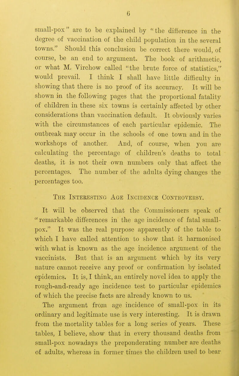 small-pox are to be explained by the difference in the degree of vaccination of the child population in the several towns. Should this conclusion be correct there would, of course, be an end to argument. The book of arithmetic, or what M. Virchow called the brute force of statistics, would prevail. I think I shall have little difficulty in showing that there is no proof of its accuracy. It will be shown in the following pages that the proportional fatality of children in these six towns is certainly affected by other considerations than vaccination default. It obviously varies with the circumstances of each particular epidemic. The outbreak may occur in the schools of one town and in the workshops of another. And, of course, when you are calculating the percentage of children's deaths to total deaths, it is not their own numbers only that affect the percentages. The number of the adults dying changes the percentages too. The Interesting Age Incidence Conteoveesy. It will be observed that the Commissioners speak of  remarkable differences in the age incidence of fatal small- pox. It was the real purpose apparently of the table to which I have called attention to show that it harmonised with what is known as the age incidence argument of the vaccinists. But that is an argument which by its very nature cannot receive any proof or confirmation by isolated epidemics. It is, I think, an entirely novel idea to apply the rough-and-ready age incidence test to particular epidemics of which the precise facts are already known to us. The argument from age incidence of small-pox in its ordinary and legitimate use is very interesting. It is drawn from the mortality tables for a long series of years. These tables, I believe, show that in every thousand deaths from small-pox nowadays the preponderating number are deaths of adults, whereas in former times the children used to bear