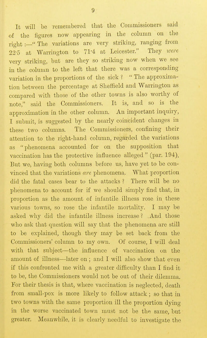 It will be remembered that the Commissioners said of the figures now appearing in the column on the right :— The variations are very striking, ranging from 22-5 at Warrington to 71-4 at Leicester. They icere very striking, but are they so striking now when we see in the column to the left that there was a corresponding variation in the proportions of the sick ?  The approxima- tion between the percentage at Sheffield and Warrington as compared with those of the other towns is also worthy of note, said the Commissioners. It is, and so is the approximation in the other column. An important inquuy, I submit, is suggested by the nearly comcident changes in these two columns. The Commissioners, confining their attention to the right-hand column, regarded the variations as phenomena accounted for on the supposition that vaccination has the protective influence alleged (par. 194). But we, havmg both columns before us, have yet to be con- vinced that the variations are phenomena. What proportion did the fatal cases bear to the attacks ? There will be no phenomena to account for if we should simply find that, in proportion as the amount of infantile illness rose in these various towns, so rose the infantile mortality. I may be asked why did the infantile illness increase ? .And those who ask that question will say that the phenomena are still to be explained, though they may be set back from the Commissioners' column to my own. Of course, I will deal with that subject—the influence of vaccination on the amount of illness—later on ; and I will also show that even if this confronted me with a greater difficulty than I find it to be, the Commissioners would not be out of their dilemma. For their thesis is that, where vaccination is neglected, death from small-pox is more likely to follow attack ; so that in two towns with the same proportion ill the proportion dying in the worse vaccinated town must not be the same, but greater. Meanwhile, it is clearly needful to investigate the