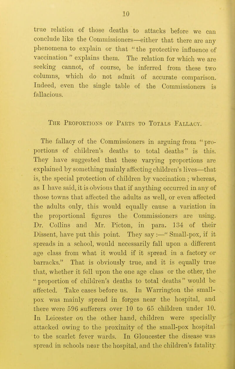 true relation of those deaths to attacks before we can conclude like the Commissioners—either that there are any phenomena to explain or that  the protective influence of vaccination  explains them. The relation for which we are seeking cannot, of course, be inferred from these two columns, which do not a.dmit of accurate comparison. Indeed, even the single table of the Commissioners is fallacious. The Proportions of Pa.rts to Totals Fallacy. The fallacy of the Commissioners in arguing from  pro- portions of children's deaths to total deaths is this. They have suggested that these varying proportions are explained by something mainly affecting children's lives—that is, the special protection of children by vaccination ; whereas, as I have said, it is obvious that if anything occurred in any of those towns that affected the adults as well, or even affected the adults only, this would equally cause a variation in the proportional figures the Commissioners are using. Dr. Collins and Mr. Picton, in para. 134 of their Dissent, have put this point. They say :— Small-pox, if it spreads in a school, would necessarily fall upon a different age class from what it would if it spread in a factory or barracks. That is obviously true, and it is equally true that, whether it fell upon the one age class or the other, the  proportion of children's deaths to total deaths  would be affected. Take cases before us. In AVarrington the small- pox was mainly spread in forges near the hospital, and there were 596 sufferers over 10 to 65 children under 10, In Leicester on the other hand, children were specially attacked owing to the proximity of the small-pox hospital to the scarlet fever wards. In Gloucester the disease was spread in schools near the hospital, and the children's fatality