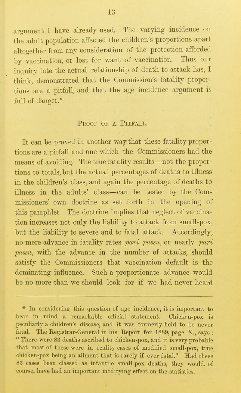 argument I have already used. The varying incidence on the adult population affected the children's proportions apart altogether from any consideration of the protection afforded by vaccination, or lost for want of vaccination. Thus our inquiry into the actual relationship of death to attack has, I think, demonstrated that the Commission's fatality propor- tions are a pitfall, and that the age incidence argument is full of danger* Proof of a Pitfall. It can be proved in another way that these fatality propor- tions are a pitfall and one which the Commissioners had the means of avoiding. The true fatality results—not the propor- tions to totals, but the actual percentages of deaths to illness in the children's class, and again the percentage of deaths to illness in the adults' class—can be tested by the Com- missioners' own doctrine as set forth in the opening of this pamphlet. The doctrine implies that neglect of vaccina- tion increases not only the liability to attack from small-pox, but the liability to severe and to fatal attack. Accordingly, no mere advance in fatality rates pari passtt, or nearly passu, with the advance in the number of attacks, should satisfy the Commissioners that vaccination default is the dominating influence. Such a proportionate advance would be no more than we should look for if we had never heard * In considering this question of age incidence, it is important to bear in mind a remarkable oiBcial statement. Chicken-pox is peculiarly a children's disease, and it was formerly held to be never fatal. The Registrar-General in his Eeport for 1889, page X., says :  There were 83 deaths ascribed to chicken-pox, and it is very probable that most of these were in reality cases of modified smaU-pox, true chicken-pox being an ailment that is rarely if ever fatal. Had these 83 cases been classed as infantile small-pox deaths, they would, of course, have had an important modifying effect on the statistics.