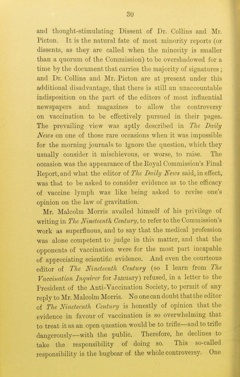 and thought-stimulating Dissent of Dr. Collins and Mr. Picton. It is the natural fate of most minority reports (or dissents, as they are called when the minority is smaller than a quorum of the Commission) to be overshadowed for a time by the document that carries the majority of signatures; and Dr. Collins and Mr. Picton are at present under this additional disadvantage, that there is still an unaccountable indisposition on the part of the editors of most influential newspapers and magazines to allow the controversy on vaccination to be effectively pursued in their pages. The prevailing view was aptly described in The Daily News on one of those rare occasions when it was impossible for the morning journals to ignore the question, which they usually consider it mischievous, or wofse, to raise. The occasion was the appearance of the Eoyal Commission's Final Report, and what the editor of The Daily Neios said, in effect, was that to be asked to consider evidence as to the efficacy of vaccine lymph was like being asked to revise one's opinion on the law of gravitation. Mr. Malcolm Morris availed himself of his privilege of writing in The Nineteenth Century, to refer to the Commission's work as superfluous, and to say that the medical profession was alone competent to judge in this matter, and that the opponents of vaccination were for the most part incapable of appreciating scientific evidence. And even the courteous editor of The Nineteenth Century (so I learn from The Vaccination Inquirer for January) refused, in a letter to the President of the Anti-Vaccination Society, to permit of any reply to Mr. Malcolm Morris. ISTo one can doubt that the editor of The Nineteenth Century is honestly of opinion that the evidence in favour of vaccination is so overwhelming that to treat it as an open question would be to trifle—and to trifle dangerously—with the public. Therefore, he declines to take the responsibility of doing so. This so-called responsibility is the bugbear of the whole controversy. One