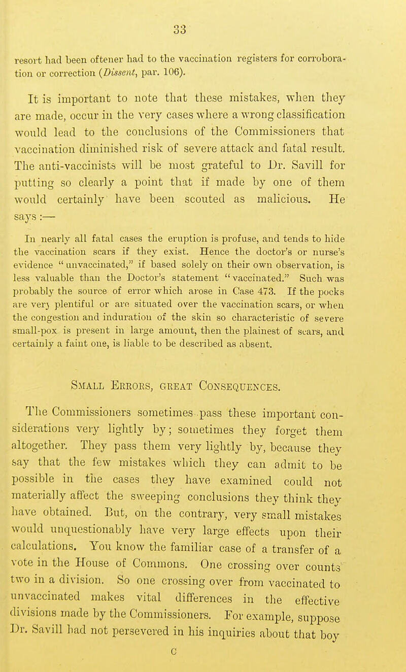 resoit had been oftener had to the vaccination registers for corrobora- tion or correction (Dissent, par. 106). It is important to note that these mistakes, when they are made, occur in the very cases where a wrong classification would lead to the conclusions of the Commissioners that vaccination diminished risk of severe attack and fatal result. The anti-vaccinista will be most grateful to Dr. Savill for putting so clearly a point that if made by one of them would certainly have been scouted as malicious. He says:— In nearly all fatal cases the eruption is profuse, and tends to hide the vaccination scars if they exist. Hence the doctor's or nurse's evidence  unvaccinated, if based solely on their own observation, is less valuable than the Doctor's statement vaccinated. Such was probably the source of error which aj-ose in Case 473. If the pocks are ver} plentiful or are situated over the vaccination scars, or when the congestion and induration of the skin so characteristic of severe small-pox is present in large amount, then the plainest of scars, and certainly a faint one, is liable to be described as absent. Small Ereoes, geeat Consequences. Tlie Commissioners sometimes pass these important con- siderations very lightly by; sometimes they forget them altogether. They pass them very lightly by, because they say that the few mistakes which they can admit to be possible in the cases they have examined could not materially affect the sweeping conclusions they think thev have obtained. But, on the contrary, very small mistakes would unquestionably have very large effects upon their calculations. You know the familiar case of a transfer of a vote in the House of Commons. One crossing over counts two in a division. So one crossing over from vaccinated to unvaccinated makes vital differences in the effective divisions made by the Commissioners. For example, suppose Dr. Savill ]iad not persevered in his inquiries about that boy c