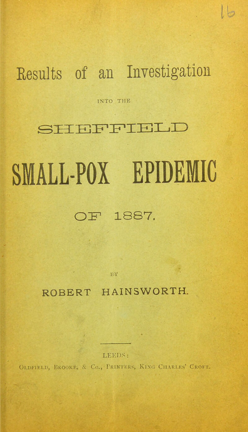 Results of an Investigation INTO THE SHEFFIELD SMALL-POX EPIDEMIC OF1 18S7. UY ROBERT HAINS WORTH. LEEDS: Oi.dfiki.ii, Hkookk, & Co., Trintkrs, King Charles' Ckoit.