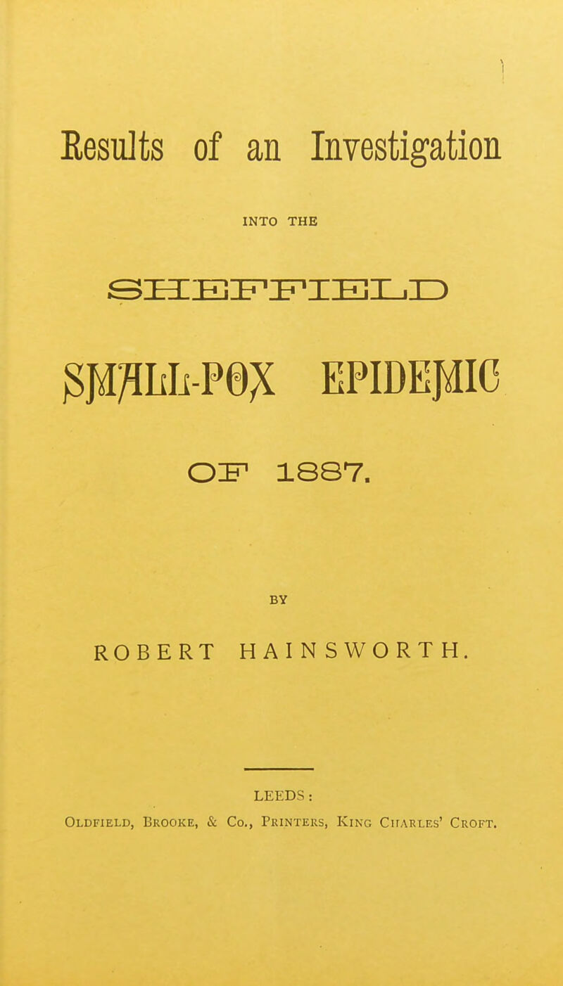 Results of an Investigation INTO THE SHEFFIELD EPIDEMIC OIF1 1887. BY ROBERT HAINSWORTH. LEEDS: Oldfield, Brooke, & Co., Printers, King Charles' Croft.