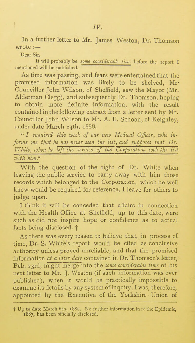 In a further letter to Mr. James Weston, Dr. Thomson wrote:— Dear Sir, It will probably be some considerable time before the report I mentioned will be published. As time was passing, and fears were entertained that the promised information was likely to be shelved, Mr- Councillor John Wilson, of Sheffield, saw the Mayor (Mr. Alderman Clegg), and subsequently Dr. Thomson, hoping to obtain more definite information, with the result contained in the following extract from a letter sent by Mr. Councillor John Wilson to Mr. A. E. Schoon, of Keighley, under date March 24th, 1888.  I enquired this week of our new Medical Officer, who in- forms me that he has never seen the list, and supposes that Dr. White, when he left the service of the Corporation, took the list with him. With the question of the right of Dr. White when leaving the public service to carry away with him those records which belonged to the Corporation, which he well knew would be required for reference, I leave for others to judge upon. I think it will be conceded that affairs in connection with the Health Office at Sheffield, up to this date, were such as did not inspire hope or confidence as to actual facts being disclosed, j As there was every reason to believe that, in process of time, Dr. S. White's report would be cited as conclusive authority unless proved unreliable, and that the promised information at a later date contained in Dr. Thomson's letter, Feb. 23rd, might merge into the some considerable time of his next letter to Mr. J. Weston (if such information was ever published), when it would be practically impossible to examine its details by any system of inquiry, I was, therefore, appointed by the Executive of the Yorkshire Union of + Up to date March 6th, 1889. No further information in re the Epidemic, 1887, has been officially disclosed.