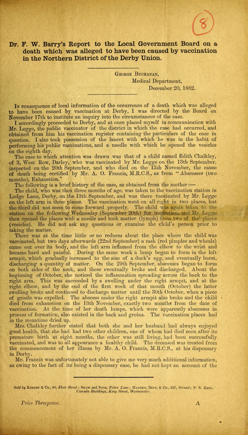 Dr. P. W. Barry's Report to the Local Government Board on a death which was alleged to have been caused by vaccination in the Northern District of the Derby Union. George Buchanan, Medical Department, December 20, 1882. In consequence of local information of the occurrence of a death which was alleged to have been caused by vaccination at Derby, I was directed by the Board on November 17th to institute an inquiry into the circumstances of the case. I accordingly proceeded to Derby, and at once placed myself in communication with Mr. Legge, the public vaccinator of the district in which the case had occurred, and obtained from him his vaccination register containing the particulars of the case in question. I also took possession of the lancet with which he was in the habit of performing his public vaccinations, and a needle with which he opened the vesicles on the eighth day. The case to which attention was drawn was that of a child named Edith Chalkley, of 3, West Eow, Darley, who was vaccinated by Mr. Legge on the 13th September, inspected on the 20th September, and who died on the 13 ch November, the cause of death being certified by Mr. A. 0. Francis, M.R.C.S., as from  Abscesses (two months). Exhaustion. The following is a brief history of the case, as obtained from the mother:— The child, who was then three months of age, was taken to the vaccination station in Lodge Lane, Derby, on the 13th September, and was there vaccinated by Mr. Legge on the left arm in three places. The vaccination went on all right in two places, but the third did not seem to come forward properly. The child was again taken to the station on the following Wednesday (September 20th) for .insjiectiou, and Mr. Legge then opened the places with a needle and took matter (lymph) from two of the'-places (vesicles). He did not ask any questions or examine the child's person prior to taking the matter. There was at the time little or no redness about the place where the child was vaccinated, but two days afterwards (22nd September) a rash (red pimples and wheals) came out over its body, and the left arm inflamed from the elbow to the wrist and became hard and painful. During the same week a lump began to form in the left armpit, which gradually increased to the size of a duck's egg, and eventually burst, discharging a quantity of matter. On the 29th September, abscesses began to form on both sides of the neck, and these eventually broke and discharged. About the beginning of October, she noticed the inflammation spreading across the back to the right arm. This was succeeded by a swelling under the right armpit, and at the right elbow, and by the end of the first week of that month (October) the latter swelling broke and continued to discharge matter until the 30th October, when a piece of gristle was expelled. The abscess under the right armpit also broke and the child died from exhaustion on the 13th November, exactly two months from the date of vaccination. At the time of her death lumps, which were apparently abscesses in process of formation, also existed in the back and groins. The vaccination places had in the meantime dried up. Mrs. Chalkley further stated that both she and her husband had always enjoyed good health, that she had had two other children, one of whom had died soon after its premature birth at eight months, the other was still living, had been successfully vaccinated, and was to all appearance a healthy child. The deceased was treated from the commencement of her illness by Mr. A. 0. Francis, M.H.C.S., at his dispensary in Derby. Mr. Francis was unfortunately not able to give me very much additional information, as owing to the fact of its being a dispensary case, he had not kept an account of the Sold by Knight & Co., 90, Fleet Street; Shaw and Sons, \Fe«er L ane; Haddejt, Best, & Co., 227, Strand; P. S. King, Canada Buildings, King Street, Westnunster. Trice Threepence. A