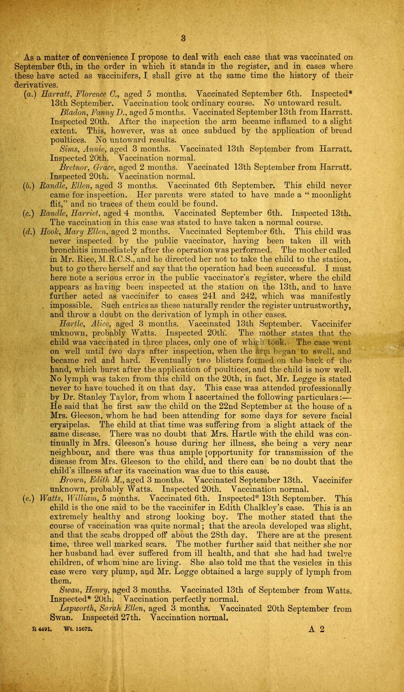 As a matter of convenience I propose to deal witli each case that was vaccinated on September 6th, in the order in which it stands in the register, and in cases where these have acted as vaccinifers, I shall give at the same time the history of their derivatives. (a.) Earratt, Florence C, aged 5 months. Vaccinated September 6th. Inspected* 13th September. Vaccination took ordinary course. No untoward result. Bladon, Fanny D., aged 5 months. Vaccinated September 13th from Harratt. Inspected 20th. After the inspection the arm became inflamed to a slight extent. This, however, was at once subdued by the application of bread poultices. No untoward results. Sims, Annie, aged 3 months. Vaccinated 13th September from Harratt. Inspected 20th. Vaccination normal. Bretnor, Grace, aged 2 months. Vaccinated 13th September from Harratt. Inspected 20th. Vaccination normal. (b.) Bandle, Ellen, aged 3 months. Vaccinated 6th September. This child never came for inspection. Her parents were stated to have made a  moonlight flit, and no traces of them could be found. (c.) Bandle, Harriet, aged 4 months. Vaccinated September 6th. Inspected 13th. The vaccination in this case was stated to have taken a normal course. (d.) Hook, Mary Fllen, aged 2 months. Vaccinated September 6th. This child was never inspected by the public vaccinator, having been taken ill with bronchitis immediately after the operation was performed. The mother called in Mr. Rice, M.R.C.S., and he directed her not to take the child to the station, but to go there herself and say that the operation had been successful. I must here note a serious error in the public vaccinator's register, where the child appears as having been inspected at the station on the 13th, and to have further acted as vaccinifer to cases 241 and 242, which was manifestly .. impossible. Such entries as these naturally render the register untrustworthy, and throw a doubt on the derivation of lymph in other cases. Hartle, Alice, aged 3 months. Vaccinated 13th September. Vaccinifer unknown, probably Watts. Inspected 20th. The mother states that the child was vaccinated in three places, only oae of which took. The case went on well until two days after inspection, when the arjji began to swell, and became red and hard. Eventually two blisters formed on the back of the hand, which burst after the application of poultices, and the child is now well. No lymph was taken from this child on the 20th, in fact, Mr. Legge is stated never to have touched it on that day. This case was attended professionally by Dr. Stanley Taylor, from whom I ascertained the following particulars:— He said that he first saw the child on the 22nd September at the house of a Mrs. Gleeson, whom he had been attending for some days for severe facial erysipelas. The child at that time was suffering from a slight attack of the same disease. There was no doubt that Mrs. Hartle with the child was con- tinually in Mrs. Gleeson's house during her illness, she being a very near neighbour, and there was thus ample fopportunity for transmission of the disease from Mrs. Gleeson to the child, and there can be no doubt that the child's illness after its vaccination was due to this cause. Brotvn, Edith M., aged 3 months. Vaccinated September 13th. Vaccinifer unknown, probably Watts. Inspected 20th. Vaccination normal. (e.) Watts, William, 5 months. Vaccinated 6th. Inspected* 13th September. This child is the one said to be the vaccinifer in Edith Chalkley's case. This is an extremely healthy and strong looking boy. The mother stated that the course of vaccination was quite normal; that the areola developed was slight, and that the scabs dropped off about the 28th day. There are at the present time, three well marked scars. The mother further said that neither she nor her husband had ever suffered from ill health, and that she had had twelve children, of whom nine are living. She also told me that the vesicles in this case were very plump, and Mr. Legge obtained a large supply of lymph from them. Swan, Henry, aged 3 months. Vaccinated 13th of September from Watts, Inspected* 20th. Vaccination perfectly normal. Lapworth, Sarah Ellen, aged 3 months. Vaccinated 20th September from Swan. Inspected 27th. Vaccination normal. R 449L Wt. 15672. A 2