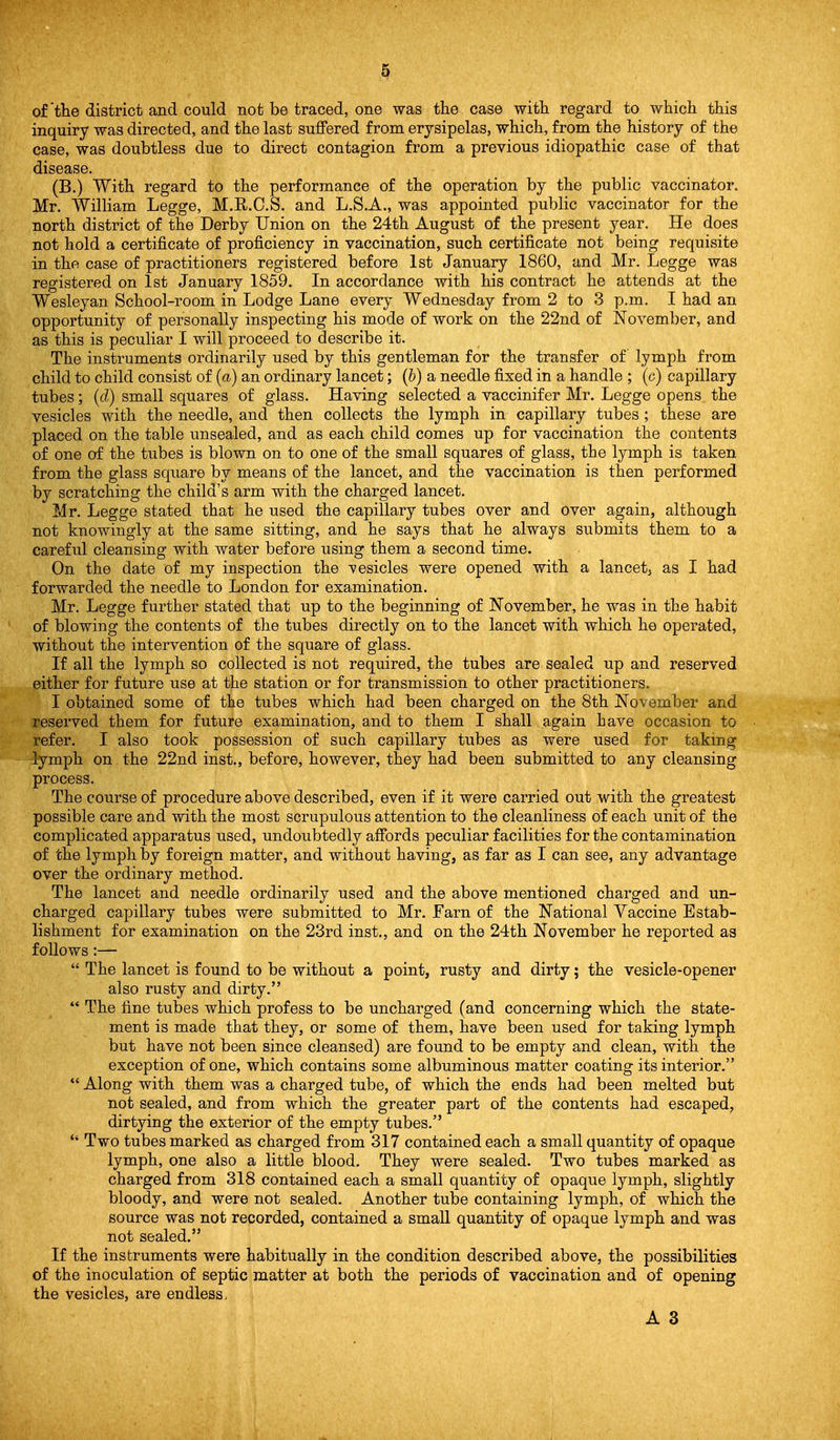 of'the district and could not be traced, one was the case with regard to which this inquiry was directed, and the last suffered from erysipelas, which, from the history of the case, was doubtless due to direct contagion from a previous idiopathic case of that disease. (B.) With regard to the performance of the operation by the public vaccinator. Mr. William Legge, M.R.C.S. and L.S.A., was appointed public vaccinator for the north district of the Derby Union on the 24th August of the present year. He does not hold a certificate of proficiency in vaccination, such certificate not being requisite in the case of practitioners registered before 1st January 1860, and Mr. Legge was registered on 1st January 1859. In accordance with his contract he attends at the Wesleyan School-room in Lodge Lane every Wednesday from 2 to 3 p.m. I had an opportunity of personally inspecting his mode of work on the 22nd of November, and as this is peculiar I will proceed to describe it. The instruments ordinarily used by this gentleman for the transfer of lymph from child to child consist of {a) an ordinary lancet; (6) a needle fixed in a handle ; (c) capillary tubes; (d) small squares of glass. Having selected a vaccinifer Mr. Legge opens the vesicles with the needle, and then collects the lymph in capillary tubes ; these are placed on the table unsealed, and as each child comes up for vaccination the contents of one of the tubes is blown on to one of the small squares of glass, the lymph is taken from the glass square by means of the lancet, and the vaccination is then performed by scratching the child's arm with the charged lancet. Mr. Legge stated that he used the capillary tubes over and over again, although not knowingly at the same sitting, and he says that he always submits them to a careful cleansing with water before using them a second time. On the date of my inspection the ■vesicles were opened with a lancetj as I had forwarded the needle to London for examination. Mr. Legge further stated that up to the beginning of November, he was in the habit of blowing the contents of the tubes directly on to the lancet with which he operated, without the intervention of the square of glass. If all the lymph so collected is not required, the tubes are sealed up and reserved either for future use at the station or for transmission to other practitioners. I obtained some of the tubes which had been charged on the 8th November and reserved them for future examination, and to them I shall again have occasion to refer. I also took possession of such capillary tubes as were used for taking lymph on the 22nd inst., before, however, they had been submitted to any cleansing process. The course of procedure above described, even if it were carried out with the greatest possible care and with the most scrupulous attention to the cleanliness of each unit of the complicated apparatus used, undoubtedly affords peculiar facilities for the contamination of the lymph by foreign matter, and without having, as far as I can see, any advantage over the ordinary method. The lancet and needle ordinarily used and the above mentioned charged and un- charged capillary tubes were submitted to Mr. Farn of the National Vaccine Estab- lishment for examination on the 23rd inst., and on the 24th November he reported as follows:—  The lancet is found to be without a point, rusty and dirty; the vesicle-opener also rusty and dirty.  The fine tubes which profess to be uncharged (and concerning which the state- ment is made that they, or some of them, have been used for taking lymph but have not been since cleansed) are found to be empty and clean, with the exception of one, which contains some albuminous matter coating its interior.  Along with them was a charged tube, of which the ends had been melted but not sealed, and from which the greater part of the contents had escaped, dirtying the exterior of the empty tubes. *' Two tubes marked as charged from 317 contained each a small quantity of opaque lymph, one also a little blood. They were sealed. Two tubes marked as charged from 318 contained each a small quantity of opaque lymph, slightly bloody, and were not sealed. Another tube containing lymph, of which the source was not recorded, contained a small quantity of opaque lymph and was not sealed. If the instruments were habitually in the condition described above, the possibilities of the inoculation of septic matter at both the periods of vaccination and of opening the vesicles, are endless. A 3