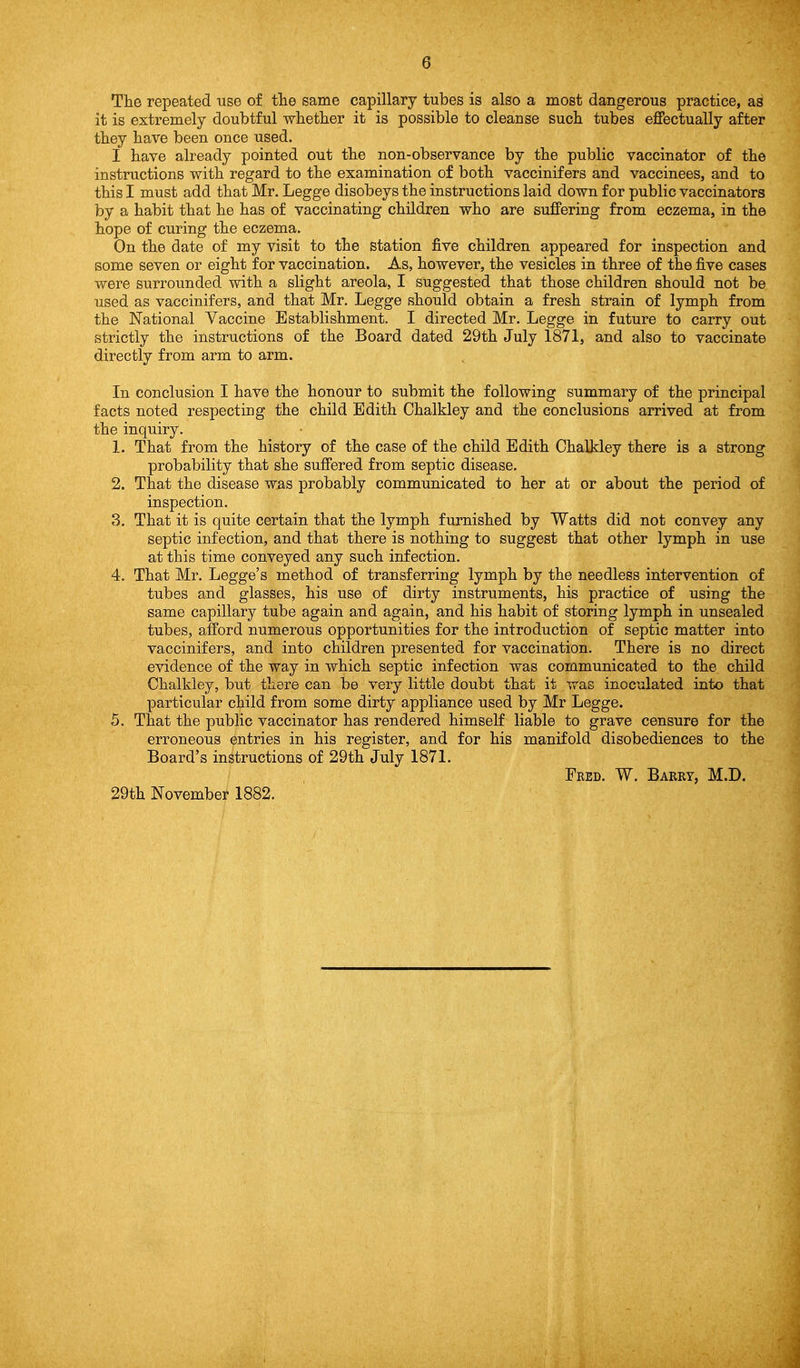 The repeated use of tlie same capillary tubes is also a most dangerous practice, as it is extremely doubtful whetlier it is possible to cleanse sucii tubes ejffectually after they have been once used. I have already pointed out the non-observance by the public vaccinator of the instructions with regard to the examination of both vaccinifers and vaccinees, and to this I must add that Mr. Legge disobeys the instructions laid down for public vaccinators by a habit that he has of vaccinating children who are suffering from eczema, in the hope of curing the eczema. On the date of my visit to the station j&ve children appeared for inspection and some seven or eight for vaccination. As, however, the vesicles in three of the five cases were surrounded with a slight areola, I suggested that those children should not be used as vaccinifers, and that Mr. Legge should obtain a fresh strain of lymph from the National Vaccine Establishment. I directed Mr. Legge in future to carry out strictly the instructions of the Board dated 29th July 1871, and also to vaccinate directly from arm to arm. In conclusion I have the honour to submit the following summary of the principal facts noted respecting the child Edith Chalkley and the conclusions arrived at from the inquiry. 1. That from the history of the case of the child Edith Chalkley there is a strong probability that she suffered from septic disease. 2. That the disease was probably communicated to her at or about the period of inspection. 3. That it is quite certain that the lymph furnished by Watts did not convey any septic infection, and that there is nothing to suggest that other lymph in use at this time conveyed any such infection. 4. That Mr. Legge's method of transferring lymph by the needless intervention of tubes and glasses, his use of dirty instruments, his practice of using the same capillary tube again and again, and his habit of storing lymph in unsealed tubes, afford numerous opportunities for the introduction of septic matter into vaccinifers, and into children presented for vaccination. There is no direct evidence of the way in which septic infection was communicated to the child Chalkley, but there can be very little doubt that it was inoculated into that particular child from some dirty appliance used by Mr Legge. 5. That the public vaccinator has rendered himself liable to grave censure for the erroneous entries in his register, and for his manifold disobediences to the Board's instructions of 29th July 1871. Fred. W. Barry, M.D. 29th November 1882.