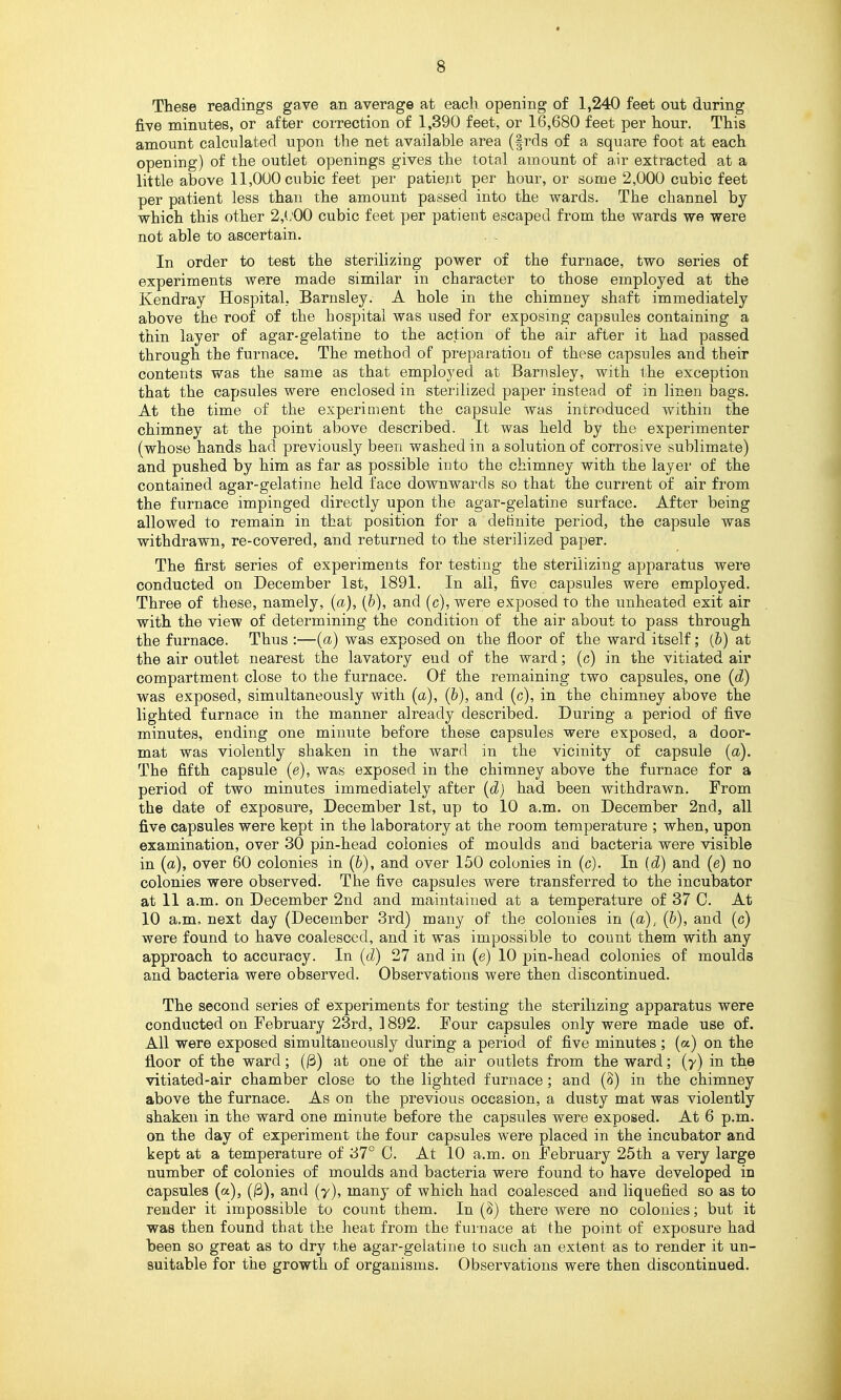 These readings gave an average at each opening of 1,240 feet out during five minutes, or after correction of 1,390 feet, or 16,680 feet per hour. This amount calculated upon the net available area (frds of a square foot at each opening) of the outlet openings gives the total amount of a,ir extracted at a little above 11,000 cubic feet per patient per hour, or some 2,000 cubic feet per patient less than the amount passed into the wards. The channel by which this other 2,(;00 cubic feet per patient escaped from the wards we were not able to ascertain. In order to test the sterilizing power of the furnace, two series of experiments were made similar in character to those employed at the Kendray Hospital, Barnsley. A hole in the chimney shaft immediately above the roof of the hospital was used for exposing capsules containing a thin layer of agar-gelatine to the action of the air after it had passed through the furnace. The method of preparation of these capsules and their contents was the same as that employed at Barnsley, with the exception that the capsules were enclosed in sterilized paper instead of in linen bags. At the time of the experinient the capsule was introduced within the chimney at the point above described. It was held by the experimenter (whose hands had previously been washed in a solution of corrosive sublimate) and pushed by him as far as possible into the chimney with the layer of the contained agar-gelatine held face downwards so that the curi-ent of air from the furnace impinged directly upon the agar-gelatine surface. After being allowed to remain in that position for a delinite period, the capsule was withdrawn, re-covered, and returned to the sterilized paper. The first series of experiments for testing the sterilizing apparatus were conducted on December 1st, 1891. In all, five capsules were employed. Three of these, namely, (a), [h), and (c), were exposed to the unheated exit air with the view of determining the condition of the air about to pass through the furnace. Thus :—(a) was exposed on the floor of the ward itself; (b) at the air outlet nearest the lavatory end of the ward; (c) in the vitiated air compartment close to the furnace. Of the remaining two capsules, one (d) was exposed, simultaneously with (a), [b], and (c), in the chimney above the lighted furnace in the manner already described. During a period of five minutes, ending one minute before these capsules were exposed, a door- mat was violently shaken in the ward in the vicinity of capsule (a). The fifth capsule (e), was exposed in the chimney above the furnace for a period of two minutes immediately after {d) had been withdrawn. From the date of exposure, December 1st, up to 10 a.m. on December 2nd, all five capsules were kept in the laboratory at the room temperature ; when, upon examination, over 30 pin-head colonies of moulds and bacteria were visible in (a), over 60 colonies in (&), and over 150 colonies in (c). In [d] and (e) no colonies were observed. The five capsules were transferred to the incubator at 11 a.m. on December 2nd and maintained at a temperature of 37 0. At 10 a.m. next day (December 3rd) many of the colonies in (a), {h), and (c) were found to have coalesced, and it was impossible to count them with any approach to accuracy. In (d) 27 and in (e) 10 pin-head colonies of moulds and bacteria were observed. Observations were then discontinued. The second series of experiments for testing the sterilizing apparatus were conducted on February 23rd, 1892. Four capsules only were made use of. All were exposed simultaneously during a period of five minutes ; (a) on the floor of the ward; 0) at one of the air outlets from the ward; (y) in the vitiated-air chamber close to the lighted furnace; and (8) in the chimney above the furnace. As on the previous occasion, a dusty mat was violently shaken in the ward one minute before the capsides were exposed. At 6 p.m. on the day of experiment the four capsules were placed in the incubator and kept at a temperature of 37° C. At 10 a.m. on February 25th a very large number of colonies of moulds and bacteria were found to have developed in capsules (a), (3), and (7), many of which had coalesced and liquefied so as to render it impossible to count them. In (^) there were no colonies; but it was then found that the heat from the furnace at the point of exposure had been so great as to dry the agar-gelatine to such an extent as to render it un- suitable for the growth of organisms. Observations were then discontinued.