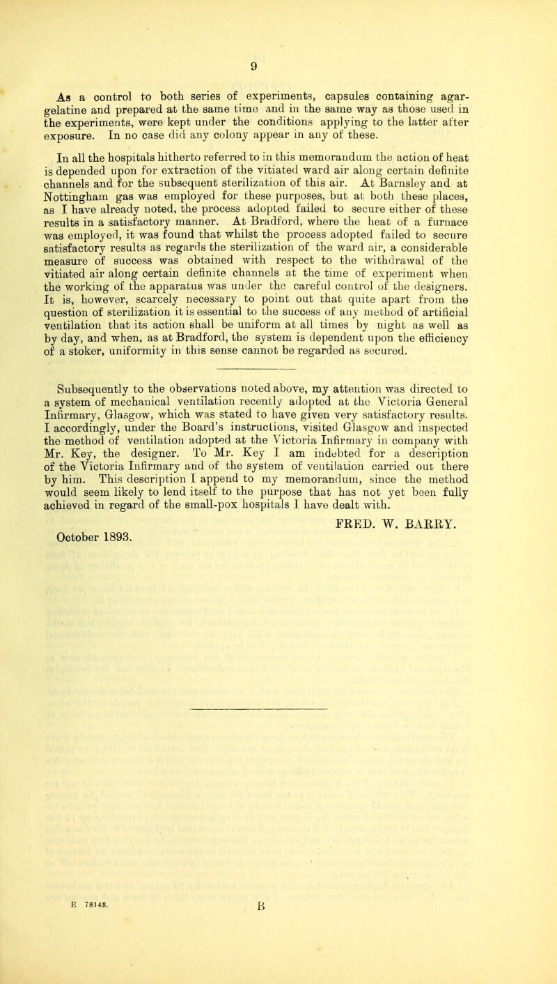 As a control to both series of experiments, capsules containing agar- gelatine and prepared at the same time and in the same way as those used in the experiments, were kept under the conditions applying to the latter after exposure. In no case did any colony appear in any of these. In all the hospitals hitherto referred to in this memorandum the action of heat is depended upon for extraction of the vitiated ward air along certain definite channels and for the subsequent sterilization of this air. At Barnsley and at Nottingham gas was employed for these purposes, but at both these places, as I have already noted, the process adopted failed to secure either of these results in a satisfactory manner. At Bradford, where the heat of a furnace was employed, it was found that whilst the process adopted failed to secure satisfactory results as regards the sterilization of the ward air, a considerable measure of success was obtained with respect to the withdrawal of the vitiated air along certain definite channels at the time of experiment when the working of the apparatus was under the careful control of the designers. It is, however, scarcely necessary to point out that quite apart from the question of sterilization it is essential to the success of any method of artificial ventilation that its action shall be uniform at all times bj night as well as by day, and when, as at Bradford, the system is dependent upon the efficiency of a stoker, uniformity in this sense cannot be regarded as secured. Subsequently to the observations noted above, my attention was directed to a system of mechanical ventilation recently adopted at the Victoria General Infirmary, Glasgow, which was stated to have given very satisfactory results. I accordingly, under the Board's instructions, visited Glasgow and inspected the method of ventilation adopted at the Victoria Infirmary in company with Mr. Key, the designer. To Mr. Key I am indebted for a description of the Victoria Infirmary and of the system of ventilation carried out there by him. This description I append to my memorandum, since the method would seem likely to lend itself to the purpose that has not yet been fully achieved in regard of the small-pox hospitals I have dealt with. FRED. W. BARRY. October 1893.