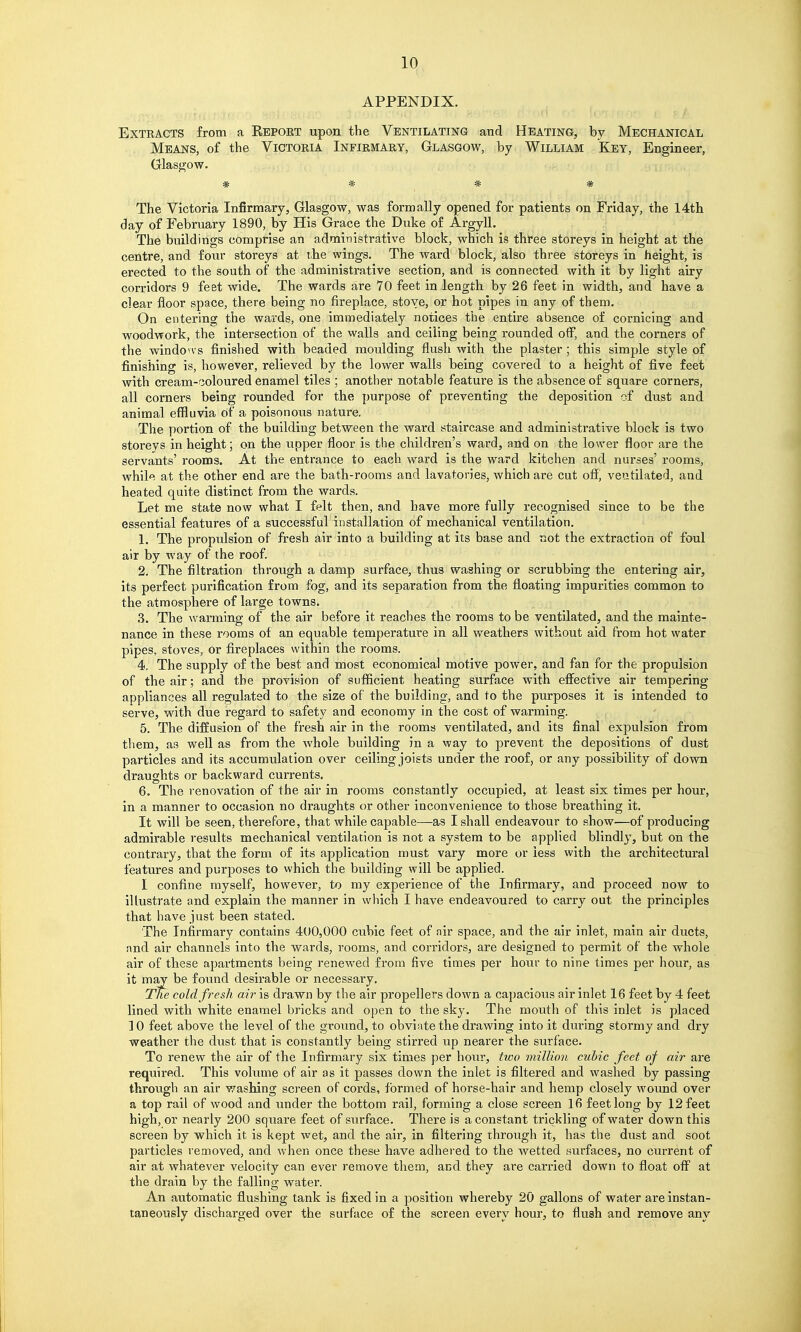 APPENDIX. Extracts from a Eeport upon the Ventilating and Heating, by Mechanical Means, of the Victoria Infirmary, Glasgow, by William Key, Engineer, Glasgow. * * * * The Victoria Infirmary, Glasgow, was formally opened for patients on iFrlday, the 14th day of February 1890, by His Grace the Duke o£ Argyll. The buildings comprise an administrative block, which is three storeys in height at the centre, and four storeys at vhe wings. The ward block, also three storeys in height, is erected to the south of the administrative section, and is connected with it by light airy corridors 9 feet wide. The wards are 70 feet in length by 26 feet in width, and have a clear floor space, there being no fireplace, stove, or hot pipes in any of them. On entering the wards, one immediately notices the entire absence of cornicing and woodwork, the intersection of the walls and ceiling being rounded off, and the corners of the windovvs finished with beaded moulding flush with the plaster ; this simple style of finishing is, however, relieved by the lower walls being covered to a height of five feet with cream-'3oloured enamel tiles ; another notable feature is the absence of square corners, all corners being rounded for the purpose of preventing the deposition of dust and animal effluvia of a poisonous nature. The portion of the building between the ward staircase and administrative block is two storeys in height; on the upper floor is the children's ward, and on the lower floor are the servants' rooms. At the entrance to each ward is the ward kitchen and nurses' rooms, while at the other end are the bath-rooms and lavatories, which are cut off, ventilated, and heated quite distinct from the wards. Let me state now what I felt then, and have more fully recognised since to be the essential features of a successful installation of mechanical ventilation. 1. The propulsion of fresh air into a building at its base and not the extraction of foul air by way of the roof. 2. The filtration through a damp surface, thus washing or scrubbing the entering air, its perfect purification from fog, and its separation from the floating impurities common to the atmosphere of large towns. 3. The warming of the air before it reaches the rooms to be ventilated, and the mainte- nance in these rooms of an equable temperature in all weathers without aid from hot water pipes, stoves, or fireplaces within the rooms. 4. The supply of the best and most economical motive power, and fan for the propulsion of the air; and the provision of sufficient heating surface with effective air tempering appliances all regulated to the size of the building, and to the purposes it is intended to serve, with due regard to safety and economy in the cost of warming. 5. The diffusion of the fresh air in the rooms ventilated, and its final expulsion from them, as well as from the whole building in a way to prevent the depositions of dust particles and its accumulation over ceiling joists under the roof, or any possibility of down draughts or backward currents. 6. The renovation of the air in rooms constantly occupied, at least sis times per hour, in a manner to occasion no draughts or other inconvenience to those breathing it. It will be seen, therefore, that while capable—as I shall endeavour to show—of producing admirable results mechanical ventilation is not a system to be applied blindly, but on the contrary, that the form of its application must vary more or less with the architectural features and purposes to which the building will be applied. I confine myself, however, to my experience of the Infirmary, and proceed now to illustrate and explain the manner in which I have endeavoured to carry out the principles that have just been stated. The Infirmary contains 400,000 cubic feet of air space, and the air inlet, main air ducts, and air channels into the wards, rooms, and corridors, are designed to permit of the whole air of these apartments being renewed from five times per hour to nine times per hour, as it may be found desirable or necessary. Tne cold fresh air is drawn by the air propellers down a ca})acious air inlet 16 feet by 4 feet lined with white enamel bricks and open to the sky. The mouth of this inlet is placed ] 0 feet above the level of the ground, to obviate the drawing into it during stormy and dry weather the dust that is constantly being stirred up nearer the surface. To renew the air of the Infirmary six times per hour, two million cubic feet of air are required. This volume of air as it passes down the inlet is filtered and washed by passing through an air washing screen of cords, formed of horse-hair and hemp closely woimd over a top rail of wood and under the bottom rail, forming a close screen 16 feet long by 12 feet high, or nearly 200 square feet of surface. There is a constant trickling of water down this screen by which it is kept wet, and the air, in filtering through it, has the dust and soot particles removed, and when once these have adhered to the wetted surfaces, no cm-rent of air at whatever velocity can ever remove them, and they are carried down to float off at the drain by the falling water. An automatic flushing tank is fixed in a position whereby 20 gallons of water are instan- taneously discharged over the surface of the screen every hour, to flush and remove any