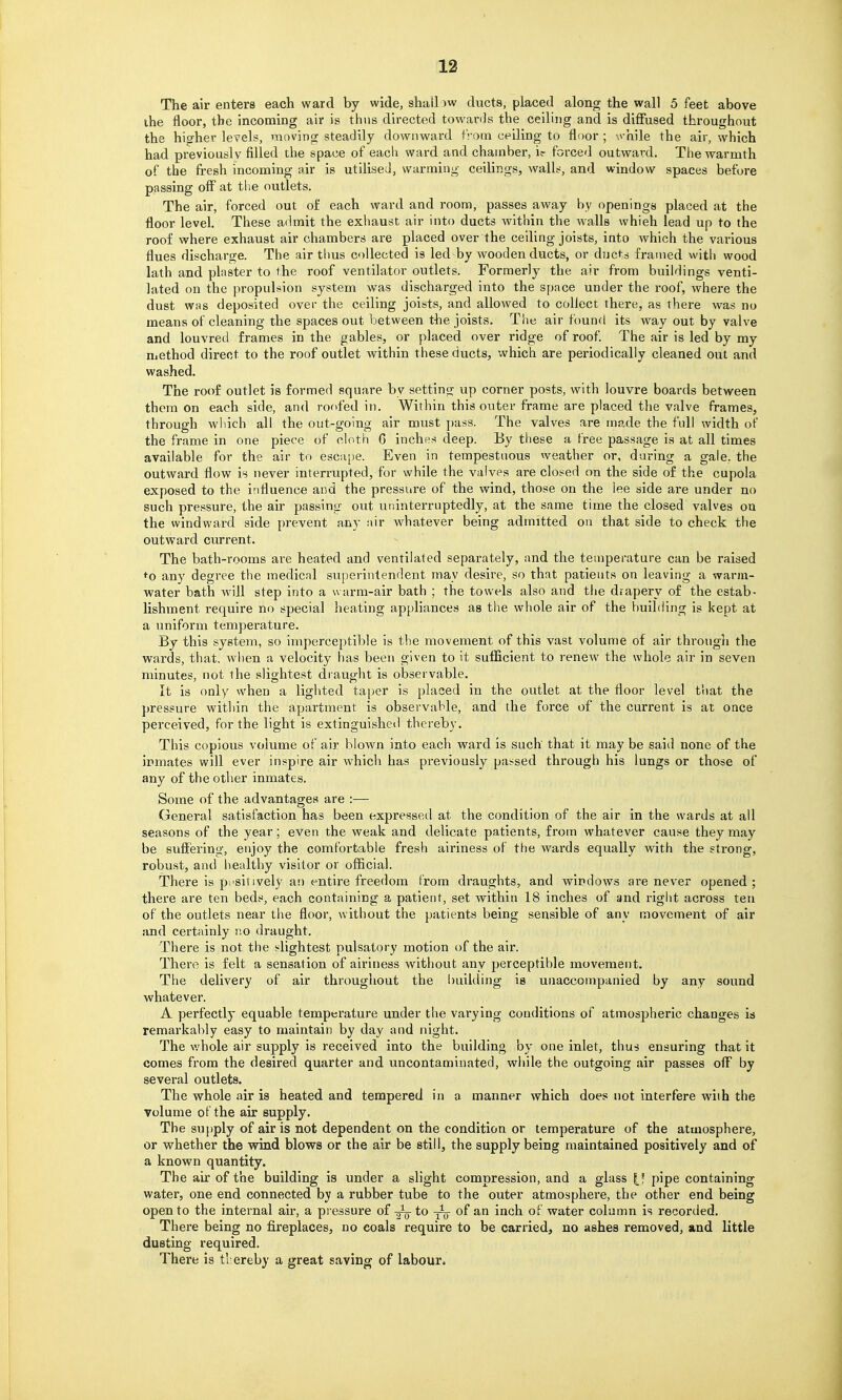 The air enters each ward by wide, shalliw ducts, placed along the wall 5 feet above ihe floor, the incoming air is thus directed towards the ceiling and is diffused throughout the higher levels, moving steadily downward from ceiling to flf)or ; ^^■hile the air, which had previously filled the space of each ward and chamber, ic- forced outward. The warmth of the fresh incoming air is utilised, warming ceilings, walls, and window spaces before passing off at the outlets. The air, forced out of each ward and room, passes away by openings placed at the floor level. These admit the exhaust air into ducts within the walls whieh lead up to the roof where exhaust air chambers are placed over the ceiling joists, into which the various flues discharge. The air thus collected is led by wooden ducts, or ducts framed vi'ith wood lath and plaster to the roof ventilator outlets. Formerly the air from buildings venti- lated on the propulsion system was discharged into the space under the roof, where the dust was deposited over the ceiling joists, and allowed to collect there, as there was no means of cleaning the spaces out between the joists. The air found its way out by valve and louvred frames in the gables, or placed over ridge of roof. The air is led by my nicthod direct to the roof outlet within these ducts, which are periodically cleaned out and washed. The roof outlet is formed square by setting up corner posts, with louvre boards between them on each side, and roofed in. Within this outer frame are placed the valve frames, through which all the out-going air must pass. The valves are made the full width of the frame in one piece of cloth G inches deep. By these a free passage is at all times available for the air to escape. Even in tempestuous weather or, during a gale, the outward flow is never interrupted, for while the valves are closed on the side of the cupola exposed to the influence and the pressure of the wind, those on the lee side are under no such pressure, the air passing out uninterruptedly, at the same time the closed valves on the windward side prevent any air whatever being admitted on that side to check the outward current. The bath-rooms are heated and ventilated separately, and the temperature can be raised to any degree the medical superintendent may desire, so that patients on leaving a warm- VFater bath Avill step into a warm-air bath ; the towels also and the drapery of the estab- lishment require no special heating appliances as the whole air of the building is kept at a uniform temperature. By this system, so imperceptible is the movement of this vast volume of air through the wards, that, when a velocity has been given to it sufficient to renew the whole air in seven minutes, not the slightest draught is observable. It is only when a lighted taper is placed in the outlet at the floor level that the pressure within the apartment is observable, and the force of the current is at once perceived, for the light is extinguished thereby. This copious volume of air blown into each ward is such that it may be said none of the inmates will ever inspire air which has previously passed through his lungs or those of any of the other inmates. Some of the advantages are :— General satisfaction has been expressed at the condition of the air in the wards at all seasons of the year; even the weak and delicate patients, from whatever cause they may be sufi'ering, enjoy the comfortable fresh airiness of the wards equally with the strong, robust, and healthy visitor or official. There is positively an entire freedom from draughts, and windows are never opened; there are ten beds, each containing a patient, set within 18 inches of and right across ten of the outlets near the floor, without the patients being sensible of any movement of air and certainly no draught. There is not the slightest pulsatory motion of the air. There is felt a sensation of airiness without any perceptible movement. The delivery of air throughout the building is unaccompanied by any sound whatever. A perfectly equable temperature under the varying conditions of atmospheric changes is remarkably easy to maintain by day and night. The whole air supply is received into the building by one inlet, thus ensuring that it comes from the desired quarter and uncontaminated, while the outgoing air passes off by several outlets. The whole air is heated and tempered in a manner which does not interfere wiih the volume of the air supply. The su])ply of air is not dependent on the condition or temperature of the atmosphere, or whether the wind blows or the air be still, the supply being maintained positively and of a known quantity. The air of the building is under a slight compression, and a glass pipe containing water, one end connected by a rubber tube to the outer atmosphere, the other end being open to the internal an-, a pressure of g^-to of an inch of water column is recorded. There being no fireplaces, no coals require to be carried, no ashes removed, and little dusting required. There is thereby a great saving of labour.