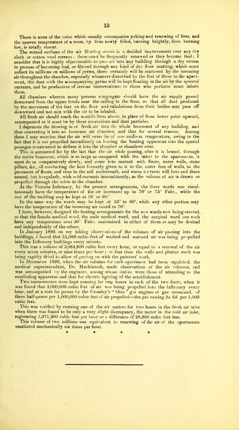 There is none of the noise which usually accompanies poking and renewing of fires, and the uneven temperature of a room, by lires newly filled, burning brightly, then burning low, is totally absent. The wetted surfaces of the air filtering screen i» a decided improvement over any dry cloth or cotton wool screens ; these must be frequently renewed as they become foul; I consider that it is highly objectionable to pass air into any building through a dry s<ci-een in process of becoming foul, or filtered through any kind of dry fiuor matting, which must collect its millions on millions of germs, these certainly will be scattered by the incoming air throughout the chamber, especially whenever disturbed by the feet of those in the apart- ment, this dust with the accompanying germs will be kept floating in the air by the upioard currents, and be productive of serious inconvenience to those who perforce must inhale them. All chambers wherein many persons congregate should have the air supply passed downward from the upper levels near the ceiling to the floor, so that all dust produced by the movement of the feet on the floor and exhalations from their bodies may pass off downward and not mix with the air to be inhaled. All fresh air should reach the nostrils from above, in place of from lower point upward, accompanied as it must be by these emanations and dust particles. I deprecate the blowing in of fresh air into the whole basement of any building, and thus converting it into an immense air chamber, and that for several reasons. Among these I mav mention that the air will nevei- be of one uniform temperature^ owing to the fact that it is not propelled immediately on leaving the heating apparatus into the special passages constructed to deliver it into the chamber or chambers over. This is accounted for by the fact that the air while passing, after it is heated, through the entire basement, vvhicli is so large as compared with the inlef? to the apartments, it must do so comparatively slowly, and come into contact with floors, outer walls, stone pillars, &.C., all conducting the heat furnierly given to it to the outer face of walls, to the pavement of floors, and thus to the soil underneath, and warm cj'rents will here and there ascend, but iriegularly, with cold currents intermittently, as the volume of air is drawn or propelled through the inlets to the chamber. At the Victoria Infirmary, by the present arrangements, the three wards can simul- taneously have the temperature of the air increased up to 70° or 75° Fahr., while the rest of the building may be kept at 58° or 6U.° In the same way the wards may be kept at 55° to 60°, while any other portion may have the temperature of the incoming air raised to 70°. I have, however, designed the heating arrangements for the new wards now being erected, so that the female medical ward, the male medical ward, and the surgical ward can each have any temperature over 50° Fahr. maintained in either of them as may be desired and independently of the others. In January 1890. on my taking observations of the volumes of air passing into the buildings, I found that 51,080 cubic feet of washed and warmed air was being propelled into the Infirmary buildings every minute. This was a volume of 3,064,800 cubic feet every hour, or equal to a renewal of the air every seven minutes, or nine times per hour ; at that time the walls and plaster work was being rapidly dried to allow of <:etting on with the painters' work. In December 1890, when the air volumes for each apartment had been regulited, the medical superintendent. Dr. Mackintosh, made observations of the air volumes, and was accompanied hy the engineer, among whose duties were those of attending to the ventilating apparatus and that for electric lighting of the establishment. Two anemometers were kept running for twp hours in each of the two ducts, when it was found that 2,000,000 cubic feet of air was being propelled into the Infiraiary every hour, and at a cost for power by the Crossley's  Otto  gas engines ot gas consumed, of three half-pence per 1,000,000 cubic feet of air propelled—the gas costing 2s. 6d. per 1,000 cubic feet. This was verified by running one of the air meters for two hours in the fresh air inlet when there was found to be only a very slight discrepancy, the meter in the cold air inlet, registering 1,971.200 cubic feet per hour or a difierence of 28,800 cubic feet less. This volume of two millions was equivalent to renewing of the air oi' the apartments ventilated mechanically six times per hour. * * * *