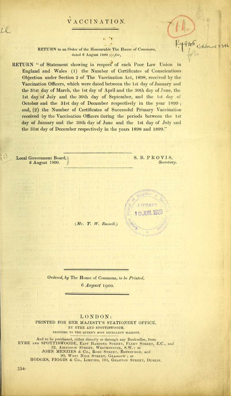 VACCINATION. RETURN to an Order of the Honourable The House of Commons, dated 6 August 1900 •,—for, RETURN  of Statement showing in respecf of each Poor Law Union in England and Wales (1) the Number of Certificates of Conscientious Objection under Section 2 of The Vaccination Act, 1898, received by the Vaccination Officers, which were dated between the 1st day of January and the 31st day of March, the 1st day of April and the 30th day of June, the 1st day of July and the 30th day of September, and the Ut day of October and the 31st day of December respectively in the year 1899 ; and, (2) the Number of Certificates of Successful Primary Vaccination received by the Vaccination Officers during the periods between the 1st day of January and the 30th day of June and the 1st day of July and the 31st day of December respectively in the years 1898 and 1899. Local Government Board,! 6 August 1900. / B. PRO VIS, Secretary, Ordered, hy The House of Commons, to he Printed, 6 August ] goo. LONDON: PRINTED FOR HER MAJESTY'S STATIONERY OFFICE, BY EYKE AKD SPOTTISWOODE, PEINTEES TO THE QUEEN'S MOST EXCELLENT MAJESTY, And to be purchased, either directly or through any Bookseller, from EYRE AND SPOTTISWOODE, East Harding Street, Fleet Street, E.G., and 32, Abin&dun Street, Westminster, S.W. ; or JOHN MENZIES & Co., Rose Street, Edinburgh, and 90. West Nile Street, Glasgoav ; or HODGES, FIGGIS & Co., Limited, 104, Grafton Street, Dublin. 354.