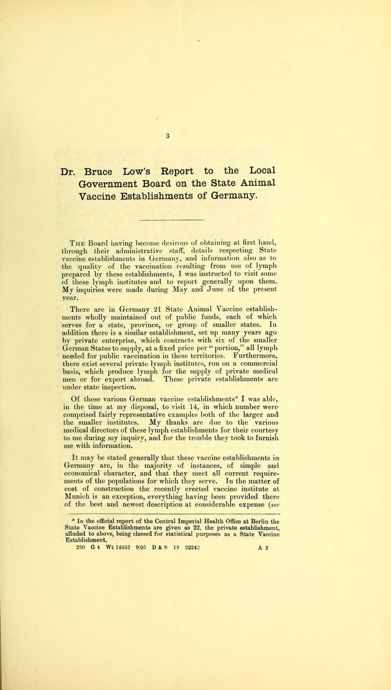 tf 3 Dr. Bruce Low's Report to the Local Government Board on the State Animal Vaccine Establishments of Germany. The Board having become desirous of obtaining at first hand, through their administrative staff, details respecting State vaccine establishments in Germany, and information also as to the quality of the vaccination resulting from use of lymph prepared by these establishments, I was instructed to visit some of these lymph institutes and to report generally upon them. My inquiries were made during May and June of the present year. There are in Germany 21 State Animal Vaccine establish- ments wholly maintained out of public funds, each of which serves for a state, province, or group of smaller states. In addition there is a similar establishment, set up many years ago by private enterprise, which contracts with six of the smaller German States to supply, at a fixed price per  portion, all lymph needed for public vaccination in these territories. Furthermore, there exist several private lymph institutes, run on a commercial basis, which produce lymph for the supply of private medical men or for export abroad. These private establishments are under state inspection. Of these various German vaccine establishments* I was able, in the time at my disposal, to visit 14, in which number were comprised fairly representative examples both of the larger and the smaller institutes. My thanks are due to the various medical directors of these lymph establishments for their courtesy to me during my inquiry, and for the trouble they took to furnish me with information. It may be stated generally that these vaccine establishments in Germany are, in the majority of instances, of simple and economical character, and that they meet all current require- ments of the populations for which they serve. In the matter of cost of construction the recently erected vaccine institute at Munich is an exception, everything having been provided there of the best and newest description at considerable expense (see * In the official report of the Central Imperial Health Office at Berlin the State Vaccine Establishments are given as 22, the private establishment, alluded to above, being classed for statistical purposes as a State Vaccine Establishment. 250 G4 Wt 14052 9/05 D it S 19 22242 A 2