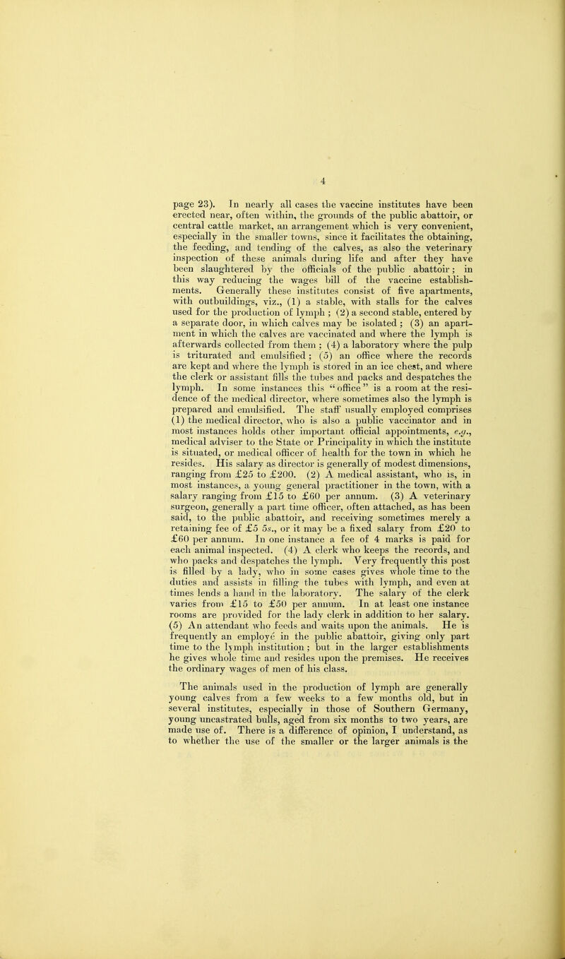 page 23). In nearly all cases tbe vaccine institutes have been erected near, often within, the grounds of the public abattoir, or central cattle market, an arrangement which is very convenient, especially in the smaller towns, since it facilitates the obtaining, the feeding, and tending of the calves, as also the veterinary inspection of these animals during life and after they have been slaughtered by the officials of the public abattoir; in this way reducing the wages bill of the vaccine establish- ments. Generally these institutes consist of five apartments, with outbuildings, viz., (1) a stable, with stalls for the calves used for tbe production of lymph ; (2) a second stable, entered by a separate door, in which calves may be isolated ; (3) an apart- ment in which the calves are vaccinated and where the lymph is afterwards collected from them ; (4) a laboratory where the pulp is triturated and emulsified; (5) an office where the records are kept and where the lymph is stored in an ice chest, and where the clerk or assistant fills the tubes and packs and despatches the lymph. In some instances this  office  is a room at the resi- dence of the medical director, where sometimes also the lymph is prepared and emulsified. The staff usually employed comprises (1) the medical director, who is also a public vaccinator and in most instances holds other important official appointments, e.g., medical adviser to the State or Principality in which the institute is situated, or medical officer of health for the town in which he resides. His salary as director is generally of modest dimensions, ranging from £25 to £200. (2) A medical assistant, who is, in most instances, a young general practitioner in the town, with a salary ranging from £15 to £60 per annum. (3) A veterinary surgeon, generally a part time officer, often attached, as has been said, to the public abattoir, and receiving sometimes merely a retaining fee of £5 5s., or it may be a fixed salary from £20 to £60 per annum. In one instance a fee of 4 marks is paid for each animal inspected. (4) A clerk who keeps the records, and who packs and despatches the lymph. Veiy frequently this post is filled by a lady, who in some cases gives whole time to the duties and assists in filling the tubes with lymph, and even at times lends a hand in the laboratory. The salary of the clerk varies from £15 to £50 per annum. In at least one instance rooms are provided for the lady clerk in addition to her salary. (5) An attendant who feeds and waits upon the animals. He is frequently an employe in the public abattoir, giving only part time to the lymph institution ; but in the larger establishments he gives whole time and resides upon the premises. He receives the ordinary wages of men of his class. The animals used in the production of lymph are generally young calves from a few weeks to a few months old, but in several institutes, especially in those of Southern Germany, young uncastrated bulls, aged from six months to two years, are made use of. There is a difference of opinion, I understand, as to whether the use of the smaller or the lai'ger animals is the