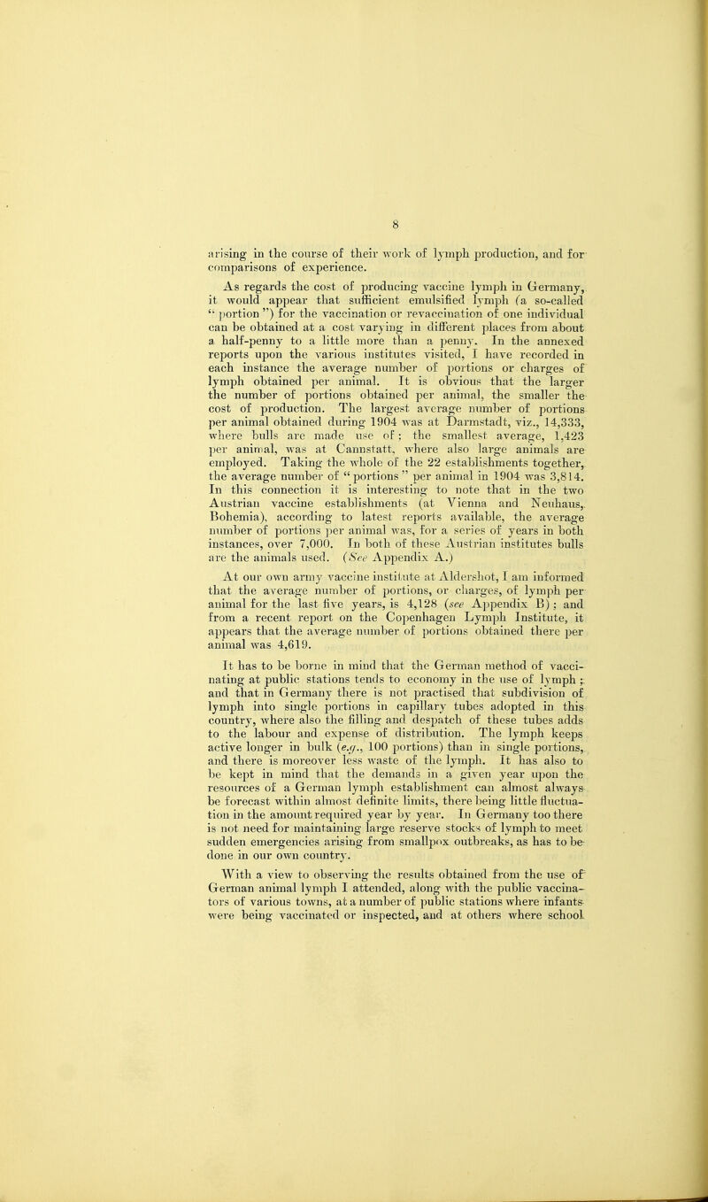 arising in the course of their work of lymph production, and for comparisons of experience. As regards the cost of producing vaccine lymph in Germany, it would appear that siifficient emulsified lymph (a, so-called ': portion ) for the vaccination or revacciuation of one individual can be obtained at a cost varying in different places from about a half-penny to a little more than a penny. In the annexed reports upon the various institutes visited, I have recorded in each instance the average number of portions or charges of lymph obtained per animal. It is obvious that the larger the number of portions obtained per animal, the smaller the cost of production. The largest average number of portions per animal obtained during 1904 was at Darmstadt, viz., 14,333, where bulls are made use of; the smallest average, 1,423 per animal, was at Cannstatt, where also large animals are employed. Taking the whole of the 22 establishments together, the average number of portions  per animal in 1904 was 3,814. In this connection it is interesting to note that in the two Austrian vaccine establishments (at Vienna and Neuhaus,. Bohemia), according to latest reports available, the average number of portions per animal was, for a series of years in both instances, over 7,000. In both of these Austrian institutes bulls are the animals used. (See Appendix A.) At our own army vaccine institute at Aldershot, I am informed that the average number of portions, or charges, of lymph per animal for the last five years, is 4,128 (see Appendix B); and from a recent report on the Copenhagen Lymph Institute, it appears that the average number of portions obtained there per animal was 4,619. It has to be borne in mind that the German method of vacci- nating at public stations tends to economy in the use of lymph and that in Germany there is not practised that subdivision of lymph into single portions in capillary tubes adopted in this country, where also the fdling and despatch of these tubes adds to the labour and expense of distribution. The lymph keeps active longer in bulk (e.g., 100 portions) than in single portions, and there is moreover less waste of the lymph. It has also to be kept in mind that the demands in a given year upon the resources of a German lymph establishment can almost always be forecast within almost definite limits, there being little fluctua- tion in the amount required year by year. In Germany too there is not need for maintaining large reserve stocks of lymph to meet sudden emergencies arising from smallpox outbreaks, as has to be done in our own country. With a view to observing the results obtained from the use of German animal lymph I attended, along with the public vaccina- tors of various towns, at a number of public stations where infants were being vaccinated or inspected, and at others where school