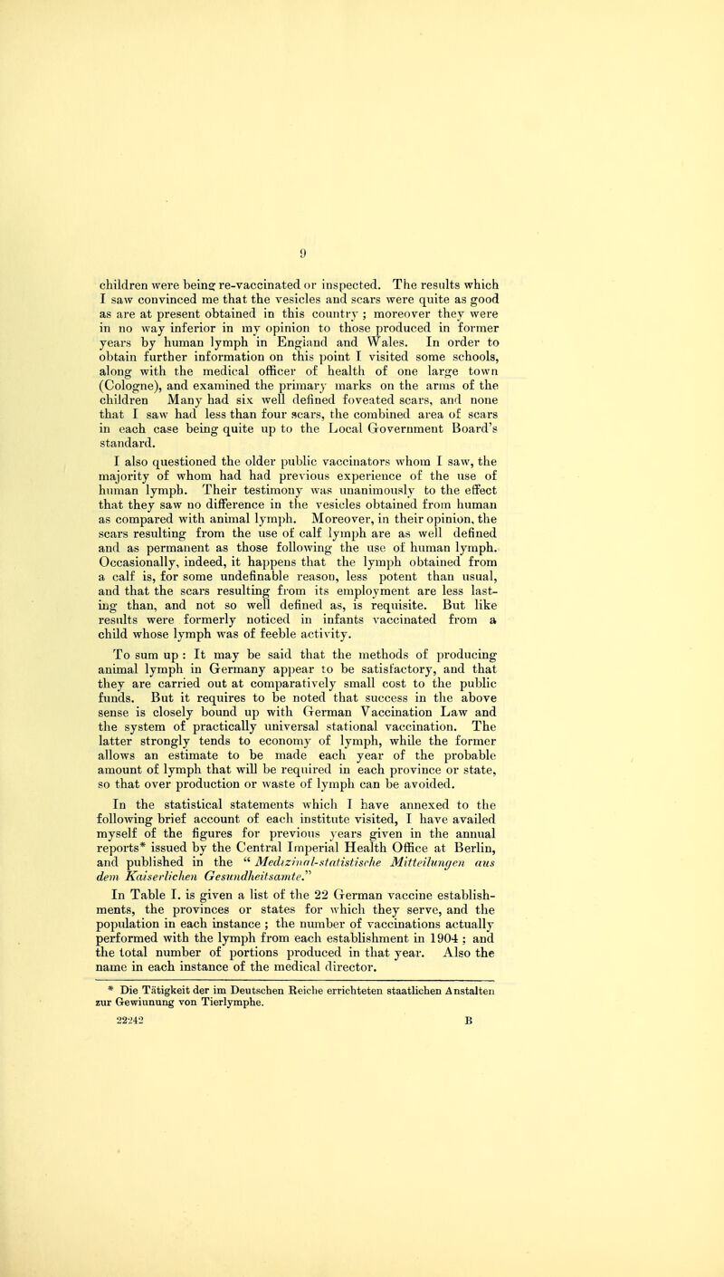 children were beinsj re-vaccinated or inspected. The results which I saw convinced me that the vesicles and scars were quite as good as are at present obtained in this country ; moreover they were in no way inferior in my opinion to those produced in former years by human lymph in England and Wales. In order to obtain further information on this point I visited some schools, along with the medical officer of health of one large town (Cologne), and examined the primary marks on the arms of the children Many had six well denned foveated scars, and none that I saw had less than four scars, the combined area of scars in each case being quite up to the Local Grovernment Board's standard. I also questioned the older public vaccinators whom I saw, the majority of whom had had previous experience of the use of human lymph. Their testimony was unanimously to the effect that they saw no difference in the vesicles obtained from human as compared with animal lymph. Moreover, in their opinion, the scars resulting from the use of calf lymph are as well defined and as permanent as those following the use of human lymph. Occasionally, indeed, it happens that the lymph obtained from a calf is, for some undefinable reason, less potent than usual, and that the scars resulting from its employment are less last- ing than, and not so well defined as, is requisite. But like results were formerly noticed in infants vaccinated from a child whose lymph was of feeble activity. To sum up : It may be said that the methods of producing animal lymph in Germany appear to be satisfactory, and that they are carried out at comparatively small cost to the public funds. But it requires to be noted that success in the above sense is closely bound up with German Vaccination Law and the system of practically universal stational vaccination. The latter strongly tends to economy of lymph, while the former allows an estimate to be made each year of the probable amount of lymph that will be required in each province or state, so that over production or waste of lymph can be avoided. In the statistical statements which T have annexed to the following brief account of each institute visited, I have availed myself of the figures for previous years given in the annual reports* issued by the Central Imperial Health Office at Berlin, and published in the  Medizinal-statistisclie Mitteilungen cms dem Kaiserlichen Gesiindheitsamte. In Table I. is given a list of the 22 German vaccine establish- ments, the provinces or states for which they serve, and the population in each instance ; the number of vaccinations actually performed with the lymph from each establishment in 1904 ; and the total number of portions produced in that year. Also the name in each instance of the medical director. * Die Tatigkeit der im Deutschen Reiche errichteten staatlichen Anstalten zur Gewiunung von Tierlymphe. 22-242 B