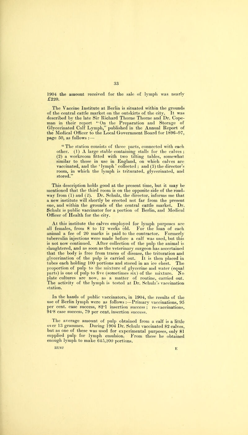 1904 the amount received for the sale of lymph was nearly £220. The Vaccine Institute at Berlin is situated within the grounds of the central, cattle market on the outskirts of the city. It was described by the late Sir Richard Thorne Thorne and Dr. Cope- man in their report  On the Preparation and Storage of Glycerinated Calf Lymph, published in the Annual Report of the Medical Officer to the Local Government Board for 1896-97, page 50, as follows :—  The station consists of three parts, connected with each other. (1) A large stable containing stalls for the calves ; (2) a workroom fitted with two tilting tables, somewhat similar to those in use in England, on which calves are vaccinated, and the £ lymph ' collected ; and (3) the director's room, in which the lvmph is triturated, glycerinated, and stored. This description holds good at the present time, but it may be mentioned that the third room is on the opposite side of the road- way from (1) and (2). Dr. Schulz, the director, informs me that a new institute will shortly be erected not far from the present one, and within the grounds of the central cattle market. Dr. Schulz is public vaccinator for a portion of Berlin, and Medical Officer of Health for the city. At this institute the calves employed for lymph purposes are all females, from 8 to 12 weeks old. For the loan of each animal a fee of 20 marks is paid to the contractor. Formerly tuberculin injections were made before a calf was used, but this is not now continued. After collection of the pulp the animal is slaughtered, and as soon as the veterinary surgeon has ascertained that the body is free from traces of disease, the trituration and glycerination of the pulp is carried out. It is then placed in tubes each holding 100 portions and stored in an ice chest. The proportion of pulp to the mixture of glycerine and water (equal parts) is one of pulp to five (sometimes six) of the mixture. No plate cultures are now, as a matter of routine, carried out. The activity of the lymph is tested at Dr. Schulz's vaccination station. In the hands of public vaccinators, in 1904, the results of the use of Berlin lymph were as follows :—Primary vaccinations, 95 per cent, case success, 82'1 insertion success : re-vaccinations. 94'8 case success, 79 per cent, insertion success. The average amount of pulp obtained from a calf is a little over 13 grammes. During 1904 Dr. Schulz vaccinated 82 calves, but as one of these was used for experimental purposes, only 81 supplied pulp for lymph emulsion. From these he obtained enough lymph to make 645,200 portions. 22242 E