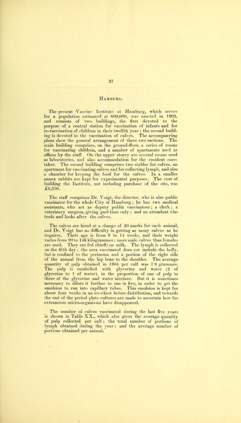 Hamburg. The present Vaccine Institute at Hamburg, which serves for a population estimated at 800,000, was erected in 1902, and consists of two buildings, the first devoted to the purpose of a central station for vaccination of infants and for re-vaccination of children in their twelfth year : the second build- ing is devoted to the vaccination of calves. The accompanying plans show the general arrangement of these two sections. The main building comprises, on the ground-floor, a series of rooms for vaccinating children, and a number of apartments used as offices by the staff'. On the upper storey are several rooms used as laboratories, and also accommodation for the resident care- taker. The second building comprises two stables for calves, an apartment for vaccinating calves and for collecting lymph, and also a chamber for keeping the food for the calves. In a smaller annex rabbits are kept for experimental purposes. The cost of building the Institute, not including purchase of the site, was £6,350. The staff* comprises Dr. Voigt, the director, who is also public vaccinator for the whole City of Hamburg ; he has two medical assistants, who act as deputy public vaccinators; a clerk; a veterinary surgeon, giving part time only ; and an attendant who feeds and looks after the calves. The calves are hired at a charge of 20 marks for each animal, and Dr. Voigt has no difficulty in getting as many calves as he requires. Their age is from 9 to 14 weeks, and their weight varies from 90 to 146 kilogrammes; more male calves than females are used. They are fed chiefly on milk. The lymph is collected on the fifth day : the area vaccinated does not include the belly, but is confined to the perineum and a portion of the right side of the animal from the hip bone to the shoulder. The average quantity of pulp obtained in 1904 per calf was 7*8 grammes. The pulp is emulsified with glycerine and water (2 of glycerine to 1 of water), in the proportion of one of pulp to three of the glycerine and water mixture. But it is sometimes necessary to dilute it further to one in five, in order to get the emulsion to run into capillary tubes. This emulsion is kept for about four weeks in an ice-chest before distribution, and towards the end of the period plate cultures are made to ascertain how far extraneous micro-organisms have disappeared. The number of calves vaccinated during the last five years is shown in Table XX., which also gives the average quantity of pulp collected per calf; the total number of portions of lymph obtained during the year; and the average number of portions obtained per animal. *