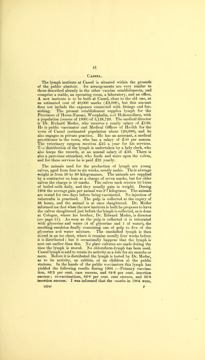 Cassel. The lymph institute at Cassel is situated within the grounds of the public abattoir. Its arrangements are very similar to those described already in the other vaccine establishments, and comprise a stable, an operating room, a laboratory, and an office. A new institute is to be built at Cassel, close to the old one, at an estimated cost of 40,000 marks (£2,000), but this amount does not include the expenses connected with fittings and fur- nishing. The present establishment supplies lymph for the Provinces of Hesse-Nassau, Westphalia, and Hohenzollern, with a population (census of 1900) of 5,126,720. The medical director is Dr. Richard Meder, who receives a yearly salary of £150. He is public vaccinator and Medical Officer of Health for the town of Cassel (estimated population about 120,000), and he also engages in private practice. He has an assistant, a medical practitioner in the town, who has a salary of £50 per annum. The veterinary surgeon receives £25 a year for his services. Tiie distribution of the lymph is undertaken by a lady clerk, who also keeps the records, at an annual salary of £30. There is also a part-time attendant, who feeds and waits upon the calves, and for these services he is paid £21 yearly. The animals used for the production of lymph are young calves, aged from four to six weeks, mostly males. Their average weight is from 50 to 60 kilogrammes. The animals are supplied by a contractor on loan at a charge of seven marks, but for older calves the charge is 10 marks. The calves each i*eceive 10 litres of boiled milk daily, and they usually gain in weight. During 1904 the average gain per animal was 2*7 kilograms. The animals are rested for two days before being vaccinated. No injection of tuberculin is practised. The pulp is collected at the expiry of 88 hours, and the animal is at once slaughtered. Dr. Meder informed me that when the new institute is built he proposes to have the calves slaughtered just before the lymph is collected, as is done at Cologne, where his brother, Dr. Edward Meder, is director (see page 11). As soon as the pulp is collected it is triturated with glycerine and water (4 of glycerine and 1 of water), the resulting emulsion finally containing one of pulp to five of the glycerine and water mixture. The emulsified lymph is then stored in an ice chest, where it remains usually four weeks before it is distributed; but it occasionally happens that the lymph is sent out earlier than this. No plate cultures are made during the time the lymph is stored. No chloroform-lymph has been used. Cassel lymph is said to retain its activity as a rule for six months or more. Before it is distributed the lymph is tested by Dr. Meder, as to its activity, on rabbits, or on children at the public stations. In the hands of the public vaccinators this lymph has yielded the following results during 1904 :—Primary vaccina- tion, 89*3 per cent, case success, and 64*8 per cent, insertion success ; re-vaccinations, 82*8 per cent, case success, and 56*8 insertion success. I was informed that the results in 1904 were, 22242 F
