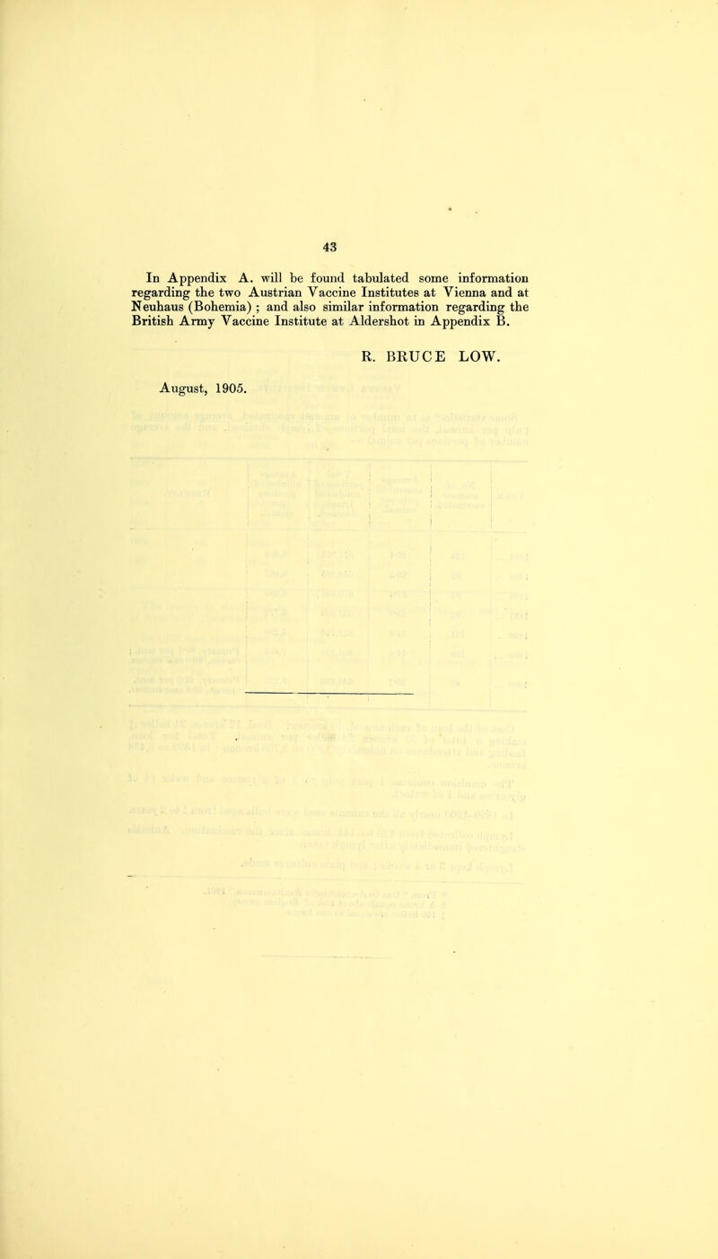 In Appendix A. will be found tabulated some information regarding the two Austrian Vaccine Institutes at Vienna and at Neuhaus (Bohemia) ; and also similar information regarding the British Army Vaccine Institute at Aldershot in Appendix B. R. BRUCE LOW. August, 1905. i