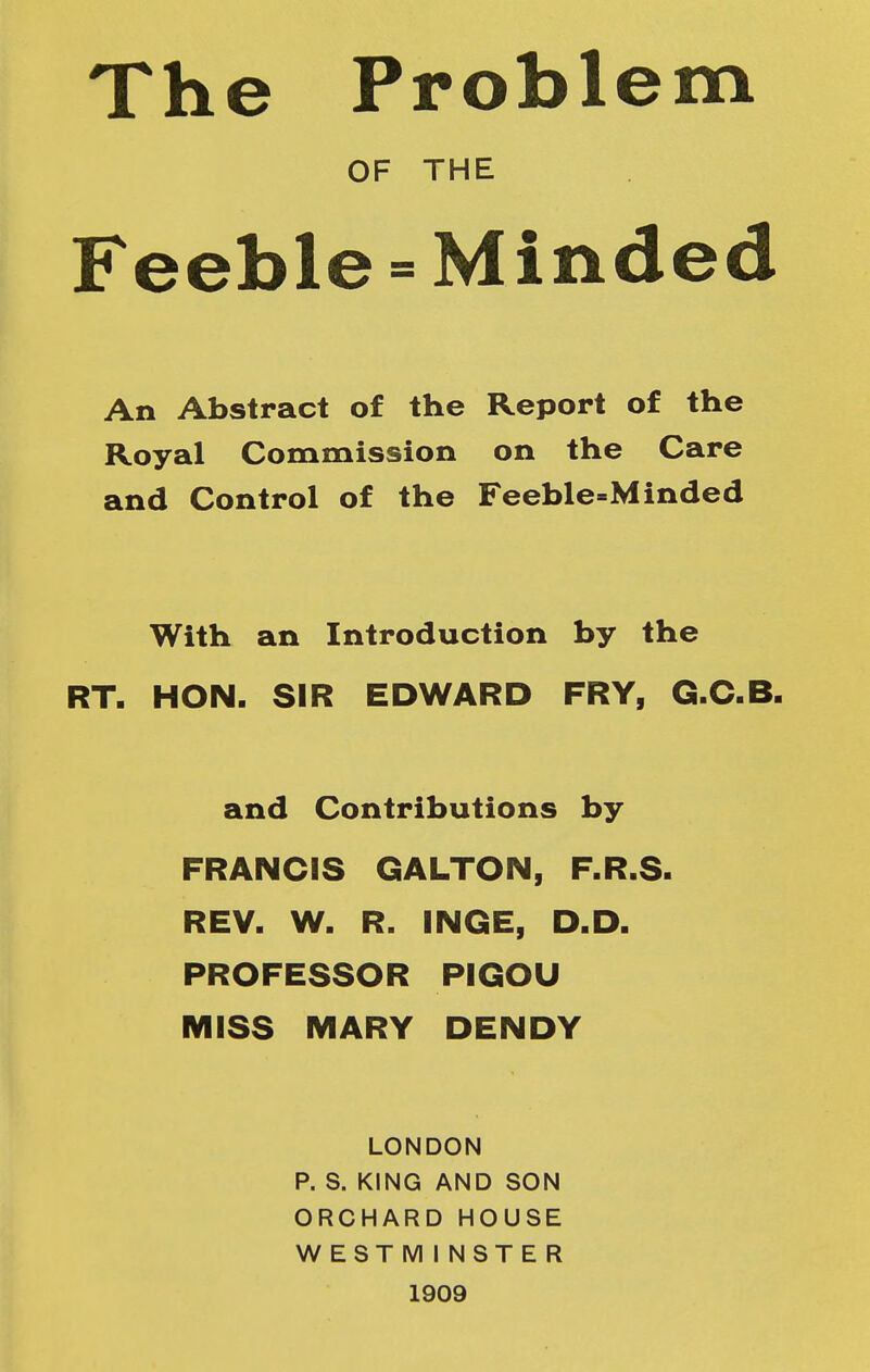 The Problem OF THE Feeble = Minded An Abstract of the Report of the Royal Commission on the Care and Control of the Feeble-Minded With an Introduction by the RT. HON. SIR EDWARD FRY, G.C.B. and Contributions by FRANCIS GALTON, F.R.S. REV. W. R. INGE, D.D. PROFESSOR PIGOU MISS MARY DENDY LONDON P. S. KING AND SON ORCHARD HOUSE WESTMINSTER 1909