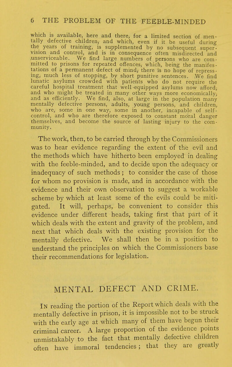 which is available, here and there, for a limited section of men- tally defective children,- and which, even if it be useful during the years of training, is supplemented by no subsequent super- vision and control, and is in consequence often misdirected and .unserviceable. We find large numbers of persons who are com- mitted to prisons for repeated offences, which, being the manifes- tations of a permanent defect of mind,- there is no hope of repress- ing, much less of stopping, by short punitive sentences. ,We find lunatic asylums crowded with patients who do not require the careful hospital treatment that well-equipped asylums now afford; and who might be treated in many other ways more economically; and as efficiently. We find, also, at large in the population many mentally defective persons, adults, young persons, and children, who are, some in one way, some in another, incapable of self- control, and who are therefore exposed to constant moral danger themselves, and become the source of lasting injury to the com- munity. The work, then, to be carried through by the Commissioners was to hear evidence regarding the extent of the evil and the methods which have hitherto been employed in dealing with the feeble-minded, and to decide upon the adequacy or inadequacy of such methods ; to consider the case of those for whom no provision is made, and in accordance with the evidence and their own observation to suggest a workable scheme by which at least some of the evils could be miti- gated. It will, perhaps, be convenient to consider this evidence under different heads, taking first that part of it which deals with the extent and gravity of the problem, and next that which deals with the existing provision for the mentally defective. We shall then be in a position to understand the principles on which the Commissioners base their recommendations for legislation. MENTAL DEFECT AND CRIME. IN reading the portion of the Report which deals with the mentally defective in prison, it is impossible not to be struck with the early age at which many of them have begun their criminal career. A large proportion of the evidence points unmistakably to the fact that mentally defective children often have immoral tendencies; that they are greatly