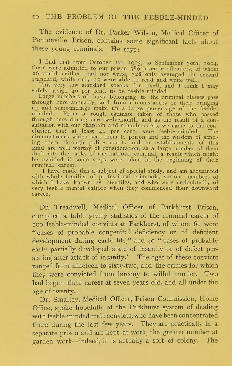 The evidence of Dr. Parker Wilson, Medical Officer of Pentonville Prison, contains some significant facts about these young criminals. He says: I find that from October ist, 1903, to September 30th, 1904, there were admitted to our prison 389 juvenile offenders, of whom 26 could neither read nor write,' 328. only averaged the second standard, while only 35 were able to read and write well. This very low standard speaks for itself, and I think I may safely assign 40 per cent, to be feeble-minded. Large numbers of boys belonging to the criminal classes pass through here annually, and from circumstances of their bringing up and surroundings make up a large percentage of the feeble- minded. From a rough estimate taken of those who passed through here during one twelvemonth, and as the result of a con- sultation with our chaplain and schoolmasters, we came to the con- clusion that at least 40 per cent, were feeble-minded. The circumstances which sent them to prison and the wisdom of send- ing them through police courts and to establishments of this kind are well worthy of consideration, as a large number of them drift into the ranks of the habitual criminal, a result which might be avoided if some steps were taken in the beginning of their criminal career. I have made this a subject of special study, and am acquainted with whole families of professional criminals, various members of which I have known as juveniles, and who were undoubtedly of very feeble mental calibre when they commenced their downward career. Dr. Treadwell, Medical Officer of Parkhurst Prison, compiled a table giving statistics of the criminal career of 100 feeble-minded convicts at Parkhurst, of whom 60 were  cases of probable congenital deficiency or of deficient development during early life, and 40 cases of probably early partially developed state of insanity or of defect per- sisting after attack of insanity. The ages of these convicts ranged from nineteen to sixty-two, and the crimes for which they were convicted from larceny to wilful murder. Two had begun their career at seven years old, and all under the age of twenty. Dr. Smalley, Medical Officer, Prison Commission, Home Office, spoke hopefully of the Parkhurst system of dealing with feeble-minded male convicts, who have been concentrated there during the last few years. They are practically in a separate prison and are kept at work, the greater number at garden work—indeed, it is actually a sort of colony. The