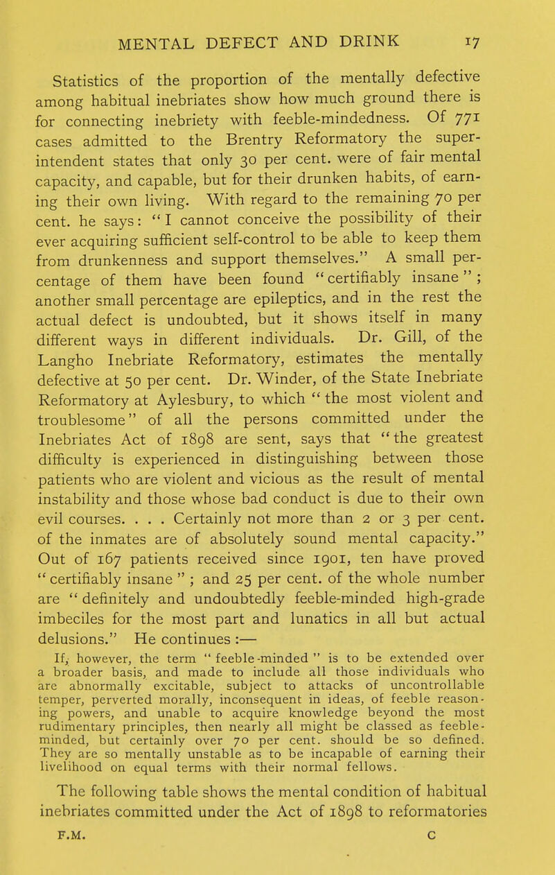 Statistics of the proportion of the mentally defective among habitual inebriates show how much ground there is for connecting inebriety with feeble-mindedness. Of 771 cases admitted to the Brentry Reformatory the super- intendent states that only 30 per cent, were of fair mental capacity, and capable, but for their drunken habits, of earn- ing their own living. With regard to the remaining 70 per cent, he says:  I cannot conceive the possibility of their ever acquiring sufficient self-control to be able to keep them from drunkenness and support themselves. A small per- centage of them have been found  certifiably insane  ; another small percentage are epileptics, and in the rest the actual defect is undoubted, but it shows itself in many different ways in different individuals. Dr. Gill, of the Langho Inebriate Reformatory, estimates the mentally defective at 50 per cent. Dr. Winder, of the State Inebriate Reformatory at Aylesbury, to which  the most violent and troublesome of all the persons committed under the Inebriates Act of 1898 are sent, says that  the greatest difficulty is experienced in distinguishing between those patients who are violent and vicious as the result of mental instability and those whose bad conduct is due to their own evil courses. . . . Certainly not more than 2 or 3 per cent, of the inmates are of absolutely sound mental capacity. Out of 167 patients received since 1901, ten have proved  certifiably insane  ; and 25 per cent, of the whole number are  definitely and undoubtedly feeble-minded high-grade imbeciles for the most part and lunatics in all but actual delusions. He continues :— If,; however, the term feeble-minded is to be extended over a broader basis, and made to include all those individuals who are abnormally excitable, subject to attacks of uncontrollable temper, perverted morally, inconsequent in ideas, of feeble reason- ing powers, and unable to acquire knowledge beyond the most rudimentary principles, then nearly all might be classed as feeble- minded, but certainly over 70 per cent, should be so defined. They are so mentally unstable as to be incapable of earning their livelihood on equal terms with their normal fellows. The following table shows the mental condition of habitual inebriates committed under the Act of 1898 to reformatories f.m. c